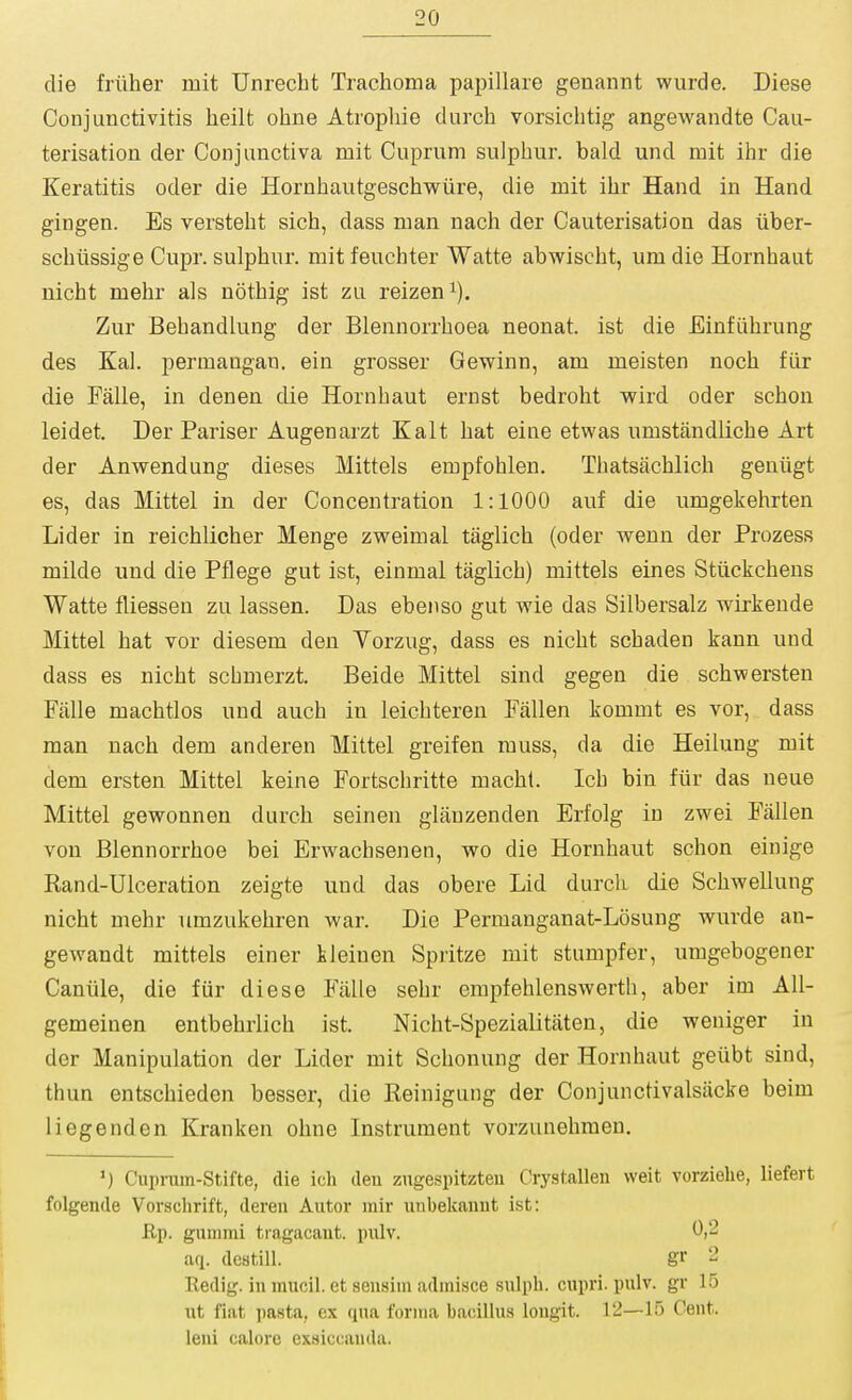 die friiher mit Unrecht Trachoma papillare genannt wurde. Diese Conjunctivitis heilt ohne Atrophic durch vorsichtig angewandte Cau- terisation der Conjunctiva mit Cuprum sulphur, bald und mit ihr die Keratitis oder die Hornhautgeschwiire, die mit ihr Hand in Hand gingen. Es versteht sich, dass man nach der Cauterisation das iiber- schiissige Cupr. sulphur, mit feuchter Watte abwischt, um die Hornhaut nicht mehr als nothig ist zu reizen^). Zur Behandlung der Blennorrhoea neonat. ist die Einfiihrung des Kal. permangan. ein grosser Gewinn, am meisten noch fur die Falle, in denen die Hornhaut ernst bedroht wird oder schon leidet. Der Pariser Augenarzt Kalt hat eine etwas umstandliche Art der Anwendung dieses Mittels empfohlen. Thatsachlich geniigt es, das Mittel in der Concentration 1:1000 auf die umgekehrten Lider in reichlicher Menge zweimal taglich (oder wenn der Prozess milde und die Pflege gut ist, einmal taglich) mittels eines Stiickchens Watte fliessen zu lassen. Das ebenso gut wie das Silbersalz wirkende Mittel hat vor diesem den Yorzug, dass es nicht schaden kann und dass es nicht schmerzt. Beide Mittel sind gegen die schwersten Falle machtlos und auch in leichteren Fallen kommt es vor, dass man nach dem anderen Mittel greifen muss, da die Heilung mit dem ersten Mittel keine Fortschritte macht. Ich bin fiir das neue Mittel gewonnen durch seinen glanzenden Erfolg in zwei Fallen von Blennorrhoe bei Ervrachsenen, wo die Hornhaut schon einige Rand-Uiceration zeigte und das obere Lid durcli die Schwellung nicht mehr umzukehren war. Die Permanganat-Losung wurde an- gewandt mittels einer kleinen Spritze mit stumpier, umgebogener Caniile, die fur diese Fiille sehr empfehlenswerth, aber im All- gemeinen entbehrlich ist. Nicht-Spezialitaten, die weniger in der Manipulation der Lider mit Schonung der Hornhaut geiibt sind, thun entschieden besser, die Reinigung der Conjunctivalsacke beim 1 legend en Kranken ohne Instrument vorzunehmen. Cupnim-Stifte, die ich den zugespitzteu Crystalleu weit vorziehe, liefert folgende Vorschrift, deren Autor rair utibekanut ist: Hp. guiiimi tiagacant. pulv. 0|2 aq. dcstill. gr 2 Redig. in mucil. et sensim admisce siilph. cupri. pulv. gr 15 i\t fiat pasta, ex qua forina bacillus longit. 12—15 Cent, leni calore exsiccauda.