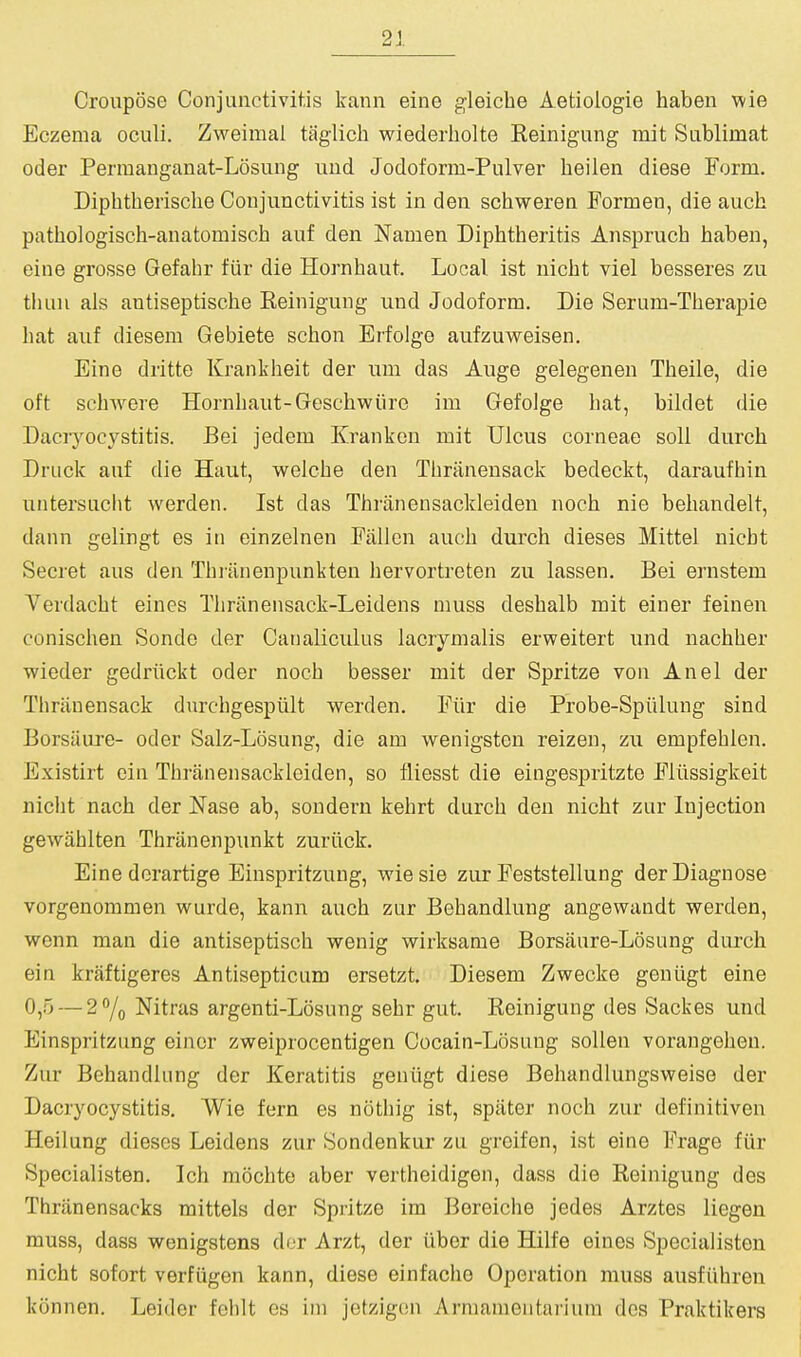 Croupose Conjunctivitis kann eine gleiche Aetiologie haben wie Eczema oculi. Zweimal taglicli wiederliolte Reinigung rait Sublimat Oder Permanganat-Losung uud Jodoform-Pulver heilen diese Form. Diphtherisclie Conjunctivitis ist in den schweren Formen, die auch pathologisch-anatomisch auf den Namen Diphtheritis Ansprucb baben, eine grosse Gefabr fiir die Hornhaut. Local ist nicht viel besseres zu thuu als antiseptische Reinigung und Jodoform. Die Serum-Tberapie liat auf diesem Gebiete scbon Erfolge aufzuweisen. Eine dritte Krankbeit der um das Auge gelegenen Tbeile, die oft scbwere Hornbaut-Gescbwiiro im Gefolge bat, bildet die Daciyocystitis. Bei jedem Krankon mit Ulcus corneae soli durcb Druck auf die Haut, welcbe den Tliriinensack bedeckt, daraufbin untersucht werden. Ist das Tbrtinensackleiden nocb nie bebandelt, dann gelingt es in einzelnen Fallen aucb durcb dieses Mittel nicbt Secret aus den Tbiiinenpunkten bervortreten zu lassen. Bei ernstem Verdacbt eines Tbhinensack-Leidens muss desbalb mit einer feinen conischen Sonde der Canaliculus lacrymalis ervpeitert und nacbber wieder gedriickt oder nocb besser mit der Spritze von An el der Tbriinensack dnrcbgespiilt werden. Fiir die Probe-Spiilung sind Borsiiure- oder Salz-Losung, die am wenigsten reizen, zu empfeblen. Existirt cin Tbriinensackleiden, so fliesst die eingespritzte Fliissigkeit nicbt nacb der Nase ab, sondern kebrt durcb den nicbt zur Injection gewiiblten Tbriinenpunkt zuriick. Eine dorartige Einspritzuug, wiesie zur Feststellung der Diagnose vorgenommen vs^urde, kann aucb zur Bebandlung angewandt werden, wenn man die antiseptiscb wenig wirksame Borsaure-Losung durcb ein kraftigeres Antisepticum ersetzt. Diesem Zwecke geniigt eine 0,5 — 2% Nitras argenti-Losung sebr gut. Reinigung des Sackes und Einspritziing einer zweiprocentigen Cocain-Losung soUen vorangeben. Zur Bebandlung der Keratitis geniigt diese Behandlungsweise der Dacryocystitis. Wie fern es noting ist, spiiter nocb zur definitiven Heilung dieses Leidens zur Sondenkur zu groifen, ist eine Frage fiir Specialisten. Icb mochte aber vertbeidigen, dass die Reinigung des Thriinensacks mittels der Spritze im Bereicbe jedes Arztes liegen muss, dass wenigstens dor Arzt, der iibor die Hilfe eines Specialisten nicbt sofort verfiigen kann, diese einfacbo Operation muss ausfiibren konnen. Leider feblt es im jetzigon Armamentaiuum des Praktikers