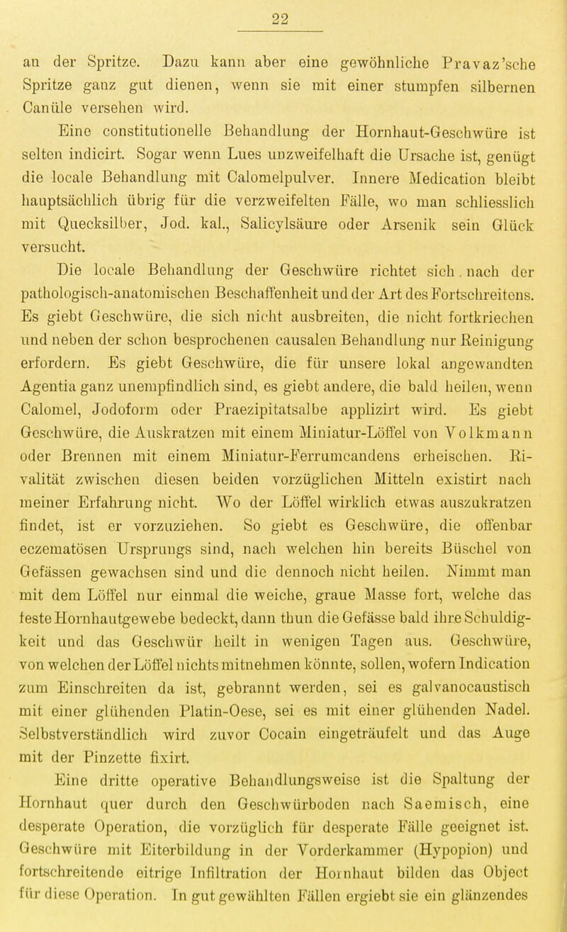 an der Spritze. Dazu kanu aber eine gewohnliche Pravaz'sche Spritze ganz gut dienen, wenn sie mit einer sturapfen silbernen Can tile versehen wird. Eine constitutionelle Behandlung der Hornhaut-Geschwiire ist selton indicirt. Sogar wenn Lues unzweifelhaft die Ursache ist, geniigt die locale Behandlung mit Calomelpulver. Innere Medication bleibt hauptsacblich iibrig fiir die verzweifelten Falle, wo man schliesslich mit Quecksilber, Jod. kal., Salicylsaure oder Arsenik sein Giuck versucht. Die locale Behandlung der Gescbwiire richtet sich. nach der pathologisch-anatomiscben Beschaffenheit und der Art des Fortscbreitens. Es giebt Geschwiire, die sich nicbt ausbreiten, die nicbt fortkrieclien und neben der schon besprochenen causalen Behandlung nur Reinigung erfordern. Es giebt Gescbwiire, die fiir unsere lokal angcvvandten Agentia ganz unerapfindlicb sind, es giebt andere, die bald heilen, wenn Calomel, Jodoform oder Praezipitatsalbe applizii't wird. Es giebt Geschwiire, die Auskratzen mit einem Miniatur-Loffel von Volkmann oder Brennen mit einem Miuiatur-Ferrumcandens erheischen. Ri- valitiit zwischen diesen beiden vorziiglicben Mitteln existirt nach meiner Erfabrung nicht. Wo der Loffel wirklich etwas auszukratzen findet, ist er vorzuziehen. So giebt es Geschwiire, die oifenbar eczematosen Ursprungs sind, nach welchen bin bereits Biischel von Gefassen gewachsen sind und die dennoch nicht heilen. Mmmt man mit dem Lolfel nur einmal die weiche, graue Masse fort, welche das festeHornhautgewebe bedeckt, dann thun die Gefasse bald ihre Schuldig- keit und das Geschwiir heilt in wenigen Tagen aus. Geschwiire, von welchen der Loffel nicbts mitnehmen konnte, sollen, wofern Indication zum Einschreiten da ist, gebrannt werden, sei es galvanocaustisch mit einer gliihenden Platin-Oese, sei es mit einer gliihenden Nadel. Selbstverstandlich wird zuvor Cocain eingetraufelt und das Auge mit der Pinzette fixirt. Eine dritte operative Behandlungsweise ist die Spaltung der Hornhaut quer durch den Gescliwiirboden nach Saemisch, eine desperate Operation, die vorziiglich fiir desperate Fiille geeignet ist Geschwiire rait Eiterbildung in der Vorderkammer (Hypopion) und fortschreitende eitrige Infiltration der Hornhaut bilden das Object fiir diese Operation. In gut gewiihlten Fiillen ergiebt sie ein gliinzendes