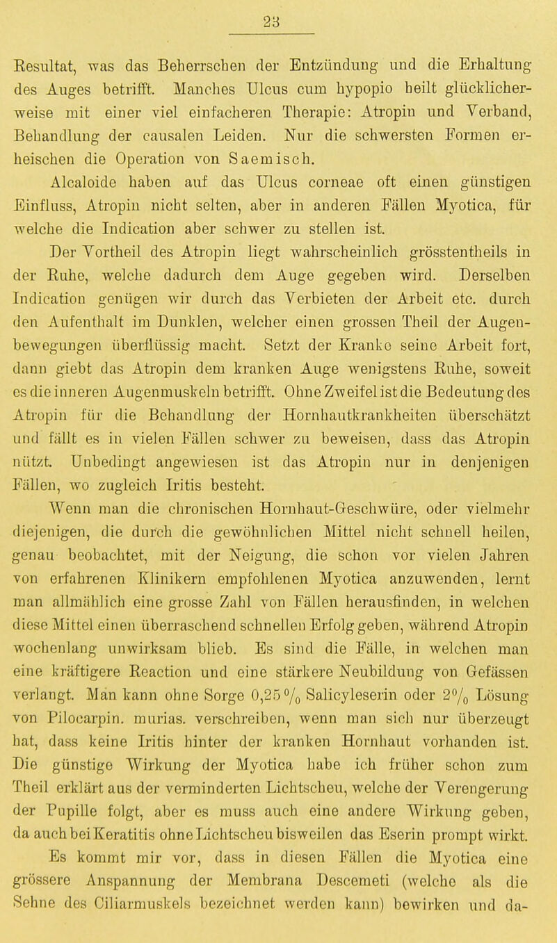 Kesultat, was das Beherrschen der Entzimduug und die Erhaltung des Auges betrilft. Manches Ulcus cum bypopio heilt gliicklicher- weise mit einer viel einfacheren Therapie: Atropin und Verband, Bebandlung der causalen Leiden. Nur die scbwersten Formen er- beiscben die Operation von Saemisch. Alcaloide baben auf das Ulcus corneae oft einen giinstigen Einfluss, Atropin nicht selten, aber in anderen Fallen Myotica, fiir welche die Indication aber schwer zu stellen ist. Der Vortbeil des Atropin liegt wahrscbeinlicb grosstentlieils in der Rube, welcbe dadurcb dem Auge gegeben wird. Derselben Indication geniigen wir durcb das Verbieten der Arbeit etc. durcb den Aufenthalt ira Dunlden, welcber einen grossen Tbeil der Augen- bewegungen iiberflussig macbt. Setzt der Kranko seine Arbeit fort, dann giebt das Atropin dem kranken Auge wenigstens Rube, soweit esdieinneren Augenmuskeln betrifft. ObneZweifelistdie Bedeutungdes Ati'opin fiir die Bebandlung der Hornbautkrankbeiten ilberschatzt und fiiUt es in vielon Fallen scbwer zu beweiseu, dass das Atropin niitzt. Unbedingt angewiesen ist das Atropin nur in denjenigen Fallen, wo zugleicb Iritis bestebt. Wenn man die cbroniscben Hornbaut-Gescbwure, oder vielmebr diejenigen, die durcb die gewobnlicben Mittel nicbt scbnell beilen, genau beobacbtet, mit der Neigung, die scbon vor viel en Jabren von erfabrenen Klinikern empfoblenen Myotica anzuwenden, lernt man allmablicb eine grosse Zabl von Fallen herausfinden, in welcben diese Mittel einen iiberrascbend scbnellen Erfolggeben, wabrend Atropin wochenlang unwirksam blieb. Es sind die Falle, in welcben man eine kraftigere Reaction und eine starkere Neubildung von Gefiissen verlangt. Man kann obne Sorge 0,25<'/o Salicyleserin oder 2/o Losung von Pilocarpin. murias. verschreiben, wenn man sicb nur iiberzeugt bat, dass keine Iritis hinter der kranken Hornbaut vorhanden ist. Die giinstige Wirkung der Myotica babe icb friiber scbon zum Theil erklart aus der verminderten Licbtscbeu, welcbe der Verengerung der Piipille folgt, aber es muss aucb eine andere Wirkung geben, da aucbbeiKeratitis obne Licbtscbeu bisweilen das Eserin prompt wirkt. Es kommt mir vor, dass in diesen Fallen die Myotica eine grossere Anspannung der Membrana Descemeti (welcbe als die Sehne des Ciliarmuskels bezeicbnet werden kann) bewirken und da-