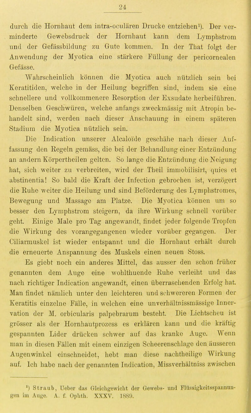 (lurch die Hornhaut dem intra-ocularen Drucke entziehen^). Der ver- minderte Gewebsdruck der Hornhaut kann dem Lymphstrom und der Gefassbildung zu Gute kommen. In der That folgt der Anwendung der Myotica eine starkere Fiilluug der pericornealen Getasse. Wahrscheinlich konnen die Myotica auch niitzlich sein bei Keratitiden, welche ia der Heilung begriffen siud, indem sie eine sclinellere und voUkommenere Resorption der Exsudate herbeifiihren. Denselben Geschwiireu, welche anfangs zweckmiissig luit Atropin be- handelt sind, werdeu uach dieser Ansehauung in einem spateren Stadium die Myotica niitzlich sein. Die Indication unserer Alcaloide geschiihe naoh dicscr Aiif- fassung den Regeln gemass, die bei der Beliandlung einer EntzLiudung an andern Korpertheilen gelten. So lange die Entziinduug die Noigung hat, sich weiter zu verbreiten, wird der Theil immobilisirt, quies et abstinentia! So bald die Kraft der Infection gebrochen ist, verz(3gert die Rube weiter die Heilung und sind Beforderung des Lymphstromes, Bewegung und Massage am Platze. Die Myotica konnen um so besser den Lymphstrom steigern, da ihre Wirkung schnell voriiber geht. Einige Male pro Tag angewandt, findet jeder folgende Tropfen die Wirkung des vorangegangeneu wieder voriiber gegangen. Der Ciliarmuskel ist wieder entspannt und die Hornhaut erhalt durch die erneuerte Anspannung des Muskels einen neuen Stoss. Es giebt noch ein anderes Mittel, das ausser den schon friiher genannten dem Auge eine wohlthuende Ruhe verleiht und das nach riclitiger Indication angewandt, einen iiberraschenden Erfolg hat. Man findet niimlich unter den leichteren und schwereren Eormen der Keratitis einzelne Falle, in welchen eine unverhaltnissmiissige Inner- vation der M. orbicularis palpebrarum besteht. Die Lichtscheu ist grosser als der Hornliautprozcss es erkliiren kann und die kriiftig gespannten Lider driicken scliwer auf das kranko Auge. Wenn man in dicsen Fallen mit einem einzigen Scheerensclilago den iiusseren Augenwinkel einschneidet, hebt man diese nachtheilige Wirkung auf, Ich habe nach der genannten Indication, Missvcrhiiltniss zwischen ') Straub, Ueber das Gleicligewiclit der Gewebs- und Fliissigkeitsspaiimm- geii iin Auge. A. f. Opbth. XXXV. 1880.