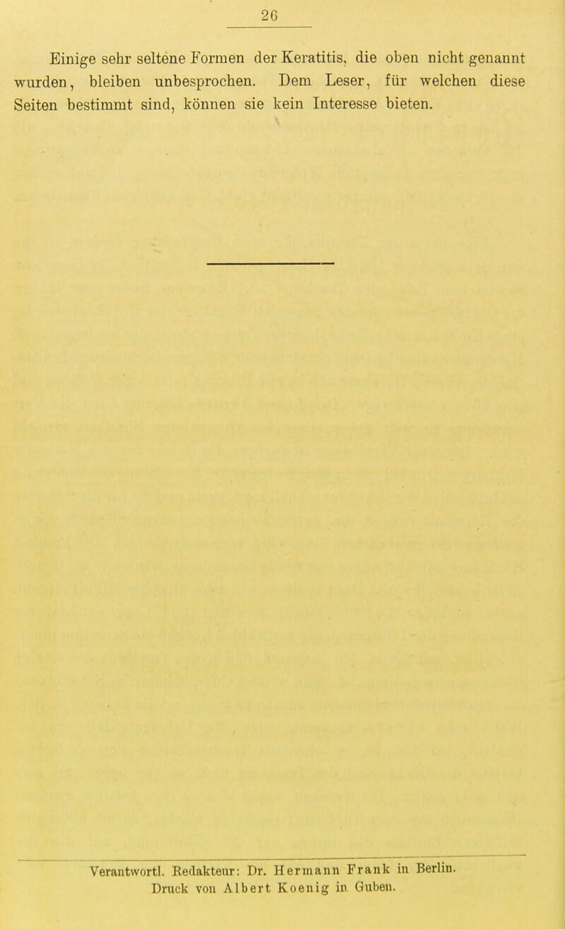 Einige sehr seltene Formen der Keratitis, die oben nicht genannt wiirden, bleiben unbesprochen. Dem Leser, fiir welchen diese Seiten bestimmt sind, konnea sie kein Interesse bieten. Verantvvortl. Redakteur: Dr. Hermann Frank in Berlin. Druck von Albert Koenig in Guben.