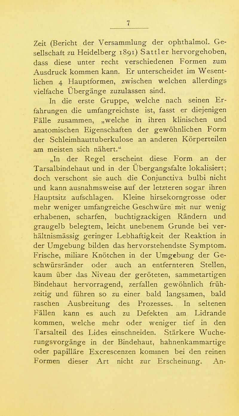 Zeit (Bericht der Versammlung der ophthalmol. Ge- sellschaft zu Heidelberg 1891) Sattler hervorgehoben, dass diese unter recht verschiedenen Formen zum Ausdruck kommen kann. Er unterscheidet im Wesent- lichen 4 Hauptformen, zwischen welchen allerdings vielfache Übergänge zuzulassen sind. In die erste Gruppe, welche nach seinen Er- fahrungen die umfangreichste ist, fasst er diejenigen Fälle zusammen, „welche in ihren klinischen und anatomischen Eigenschaften der gewöhnlichen Form der Schleimhauttuberkulose an anderen Körperteilen am meisten sich nähert. „In der Regel erscheint diese Form an der Tarsalbindehaut und in der Ubergangsfalte lokalisiert; doch verschont sie auch die Conjunctiva bulbi nicht und kann ausnahmsweise auf der letzteren sogar ihren Hauptsitz aufschlagen. Kleine hirsekorngrosse oder mehr weniger umfangreiche Geschwüre mit nur wenig erhabenen, scharfen, buchtigzackigen Rändern und. graugelb belegtem, leicht unebenem Grunde bei ver- hältnismässig geringer Lebhaftigkeit der Reaktion in der Umgebung bilden das hervorstehendste Symptom. Frische, miliare Knötchen in der Umgebung der Ge- schwürsränder oder auch an entfernteren Stellen, kaum über das Niveau der geröteten, sammetartigen Bindehaut hervorragend, zerfallen gewöhnlich früh- zeitig und führen so zu einer bald langsamen, bald raschen Ausbreitung des Prozesses. In seltenen Fällen kann es auch zu Defekten am Lidrande kommen, welche mehr oder weniger tief in den Tarsalteil des Lides einschneiden. Stärkere Wuche- rungsvorgänge in der Bindehaut, hahnenkammartige oder papilläre Excrescenzen kommen bei den reinen Formen dieser Art nicht zur Erscheinung. An-