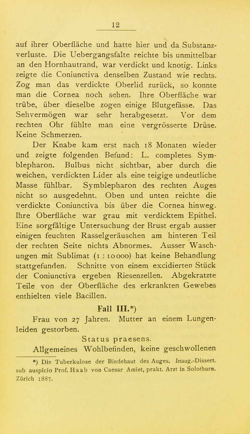 auf ihrer Oberfläche und hatte hier und da Substanz- verluste. Die Uebergangsfalte reichte bis unmittelbar an den Hornhautrand, war verdickt und knotig. Links zeigte die Coniunctiva denselben Zustand wie rechts. Zog man das verdickte Oberlid zurück, so konnte man die Cornea noch sehen. Ihre Oberfläche war trübe, über dieselbe zogen einige Blutgefässe. Das Sehvermögen war sehr herabgesetzt. Vor dem rechten Ohr fühlte man eine vergrösserte Drüse. Keine Schmerzen. Der Knabe kam erst nach i8 Monaten wieder und zeigte folgenden Befund: L. completes Sym- blepharon. Bulbus nicht sichtbar, aber durch die weichen, verdickten Lider als eine teigige undeutliche Masse fühlbar. Symblepharon des rechten Auges nicht so ausgedehnt. Oben und unten reichte die verdickte Coniunctiva bis über die Cornea hinweg. Ihre Oberfläche war grau mit verdicktem Epithel. Eine sorgfältige Untersuchung der Brust ergab ausser einigen feuchten Rasselgeräuschen am hinteren Teil der rechten Seite nichts Abnormes. Ausser Wasch- ungen mit Sublimat (i : loooo) hat keine Behandlung stattgefunden. Schnitte von einem excidierten Stück der Coniunctiva ergeben Riesenzellen. Abgekratzte Teile von der Oberfläche des erkrankten Gewebes enthielten viele Bacillen. Fall III.*) Frau von 27 Jahren. Mutter an einem Lungen- leiden gestorben. Status praesens. Allgemeines Wohlbefinden, keine geschwollenen *) Die Tuberkulose der Bindehaut des Auges. Inaug.-Dissert. sub auspicio Prof. Haab von Caesar Araiet, prakt. Arzt in Solothurn. Zürich 1887.