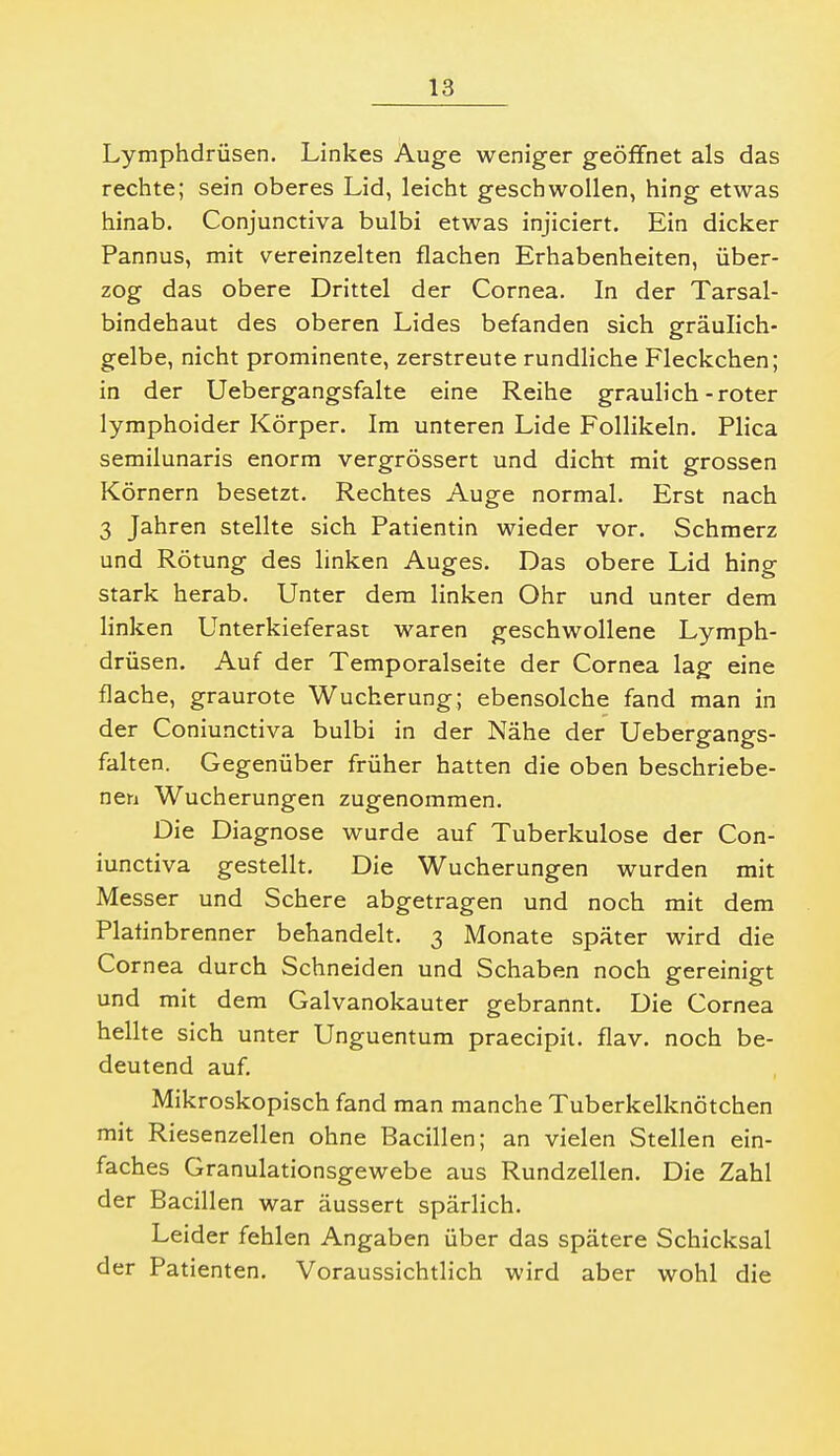 Lymphdrüsen. Linkes Auge weniger geöffnet als das rechte; sein oberes Lid, leicht geschwollen, hing etwas hinab. Conjunctiva bulbi etwas injiciert. Ein dicker Pannus, mit vereinzelten flachen Erhabenheiten, über- zog das obere Drittel der Cornea. In der Tarsal- bindehaut des oberen Lides befanden sich gräulich- gelbe, nicht prominente, zerstreute rundliche Fleckchen; in der Uebergangsfalte eine Reihe graulich-roter lymphoider Körper. Im unteren Lide Follikeln. Plica semilunaris enorm vergrössert und dicht mit grossen Körnern besetzt. Rechtes Auge normal. Erst nach 3 Jahren stellte sich Patientin wieder vor. Schmerz und Rötung des linken Auges. Das obere Lid hing stark herab. Unter dem linken Ohr und unter dem linken Unterkieferast waren geschwollene Lymph- drüsen. Auf der Temporalseite der Cornea lag eine flache, graurote Wucherung; ebensolche fand man in der Coniunctiva bulbi in der Nähe der Uebergangs- falten. Gegenüber früher hatten die oben beschriebe- nen Wucherungen zugenommen. Die Diagnose wurde auf Tuberkulose der Con- iunctiva gestellt. Die Wucherungen wurden mit Messer und Schere abgetragen und noch mit dem Plafinbrenner behandelt. 3 Monate später wird die Cornea durch Schneiden und Schaben noch gereinigt und mit dem Galvanokauter gebrannt. Die Cornea hellte sich unter Unguentum praecipii. flav. noch be- deutend auf. Mikroskopisch fand man manche Tuberkelknötchen mit Riesenzellen ohne Bacillen; an vielen Stellen ein- faches Granulationsgewebe aus Rundzellen. Die Zahl der Bacillen war äussert spärlich. Leider fehlen Angaben über das spätere Schicksal der Patienten. Voraussichtlich wird aber wohl die