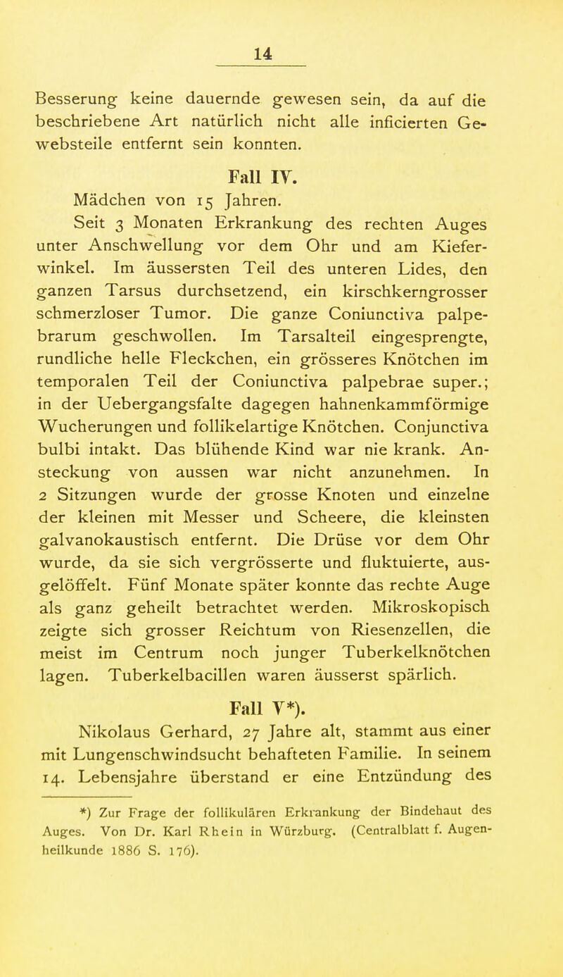 Besserung keine dauernde gewesen sein, da auf die beschriebene Art natürlich nicht alle inficierten Ge- websteile entfernt sein konnten. Fall lY. Mädchen von 15 Jahren. Seit 3 Monaten Erkrankung des rechten Auges unter Anschwellung vor dem Ohr und am Kiefer- winkel. Im äussersten Teil des unteren Lides, den ganzen Tarsus durchsetzend, ein kirschkerngrosser schmerzloser Tumor. Die ganze Coniunctiva palpe- brarum geschwollen. Im Tarsalteil eingesprengte, rundliche helle Fleckchen, ein grösseres Knötchen im temporalen Teil der Coniunctiva palpebrae super.; in der Uebergangsfalte dagegen hahnenkammförmige Wucherungen und follikelartige Knötchen. Conjunctiva bulbi intakt. Das blühende Kind war nie krank. An- steckung von aussen war nicht anzunehmen. In 2 Sitzungen wurde der grosse Knoten und einzelne der kleinen mit Messer und Scheere, die kleinsten gfalvanokaustisch entfernt. Die Drüse vor dem Ohr wurde, da sie sich vergrösserte und fluktuierte, aus- gelöffelt. Fünf Monate später konnte das rechte Auge als ganz geheilt betrachtet werden. Mikroskopisch zeigte sich grosser Reichtum von Riesenzellen, die meist im Centrum noch junger Tuberkelknötchen lagen. Tuberkelbacillen waren äusserst spärlich. Fall V*). Nikolaus Gerhard, 27 Jahre alt, stammt aus einer mit Lungenschwindsucht behafteten Familie. In seinem 14. Lebensjahre überstand er eine Entzündung des *) Zur Frag:e der follikulären Erkrankung: der Bindehaut des Auges. Von Dr. Karl Rhein in Würzburg. (Centralblatt f. Augen- heilkunde 1886 S. 176).