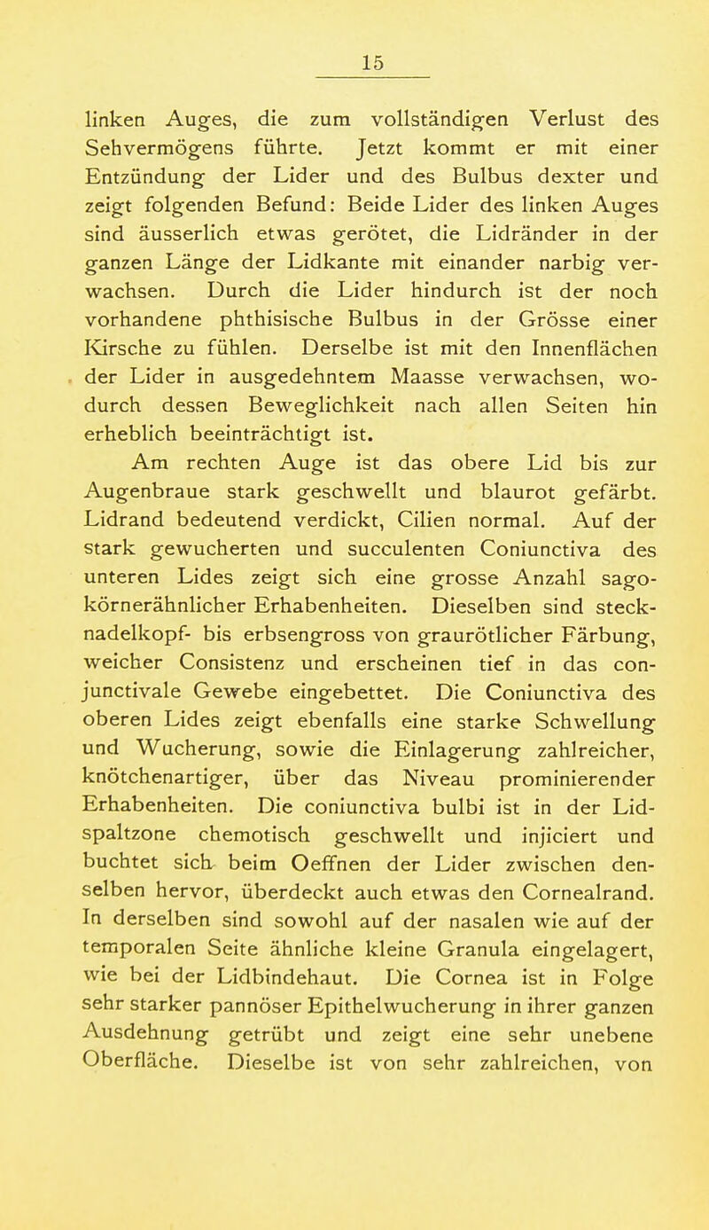 linken Auges, die zum vollständigen Verlust des Sehvermögens führte. Jetzt kommt er mit einer Entzündung der Lider und des Bulbus dexter und zeigt folgenden Befund: Beide Lider des linken Auges sind äusserlich etwas gerötet, die Lidränder in der ganzen Länge der Lidkante mit einander narbig ver- wachsen. Durch die Lider hindurch ist der noch vorhandene phthisische Bulbus in der Grösse einer Kirsche zu fühlen. Derselbe ist mit den Innenflächen der Lider in ausgedehntem Maasse verwachsen, wo- durch dessen Beweglichkeit nach allen Seiten hin erheblich beeinträchtisft ist. Am rechten Auge ist das obere Lid bis zur Augenbraue stark geschwellt und blaurot gefärbt. Lidrand bedeutend verdickt, Cilien normal. Auf der stark gewucherten und succulenten Coniunctiva des unteren Lides zeigt sich eine grosse Anzahl sago- körnerähnlicher Erhabenheiten. Dieselben sind Steck- nadelkopf- bis erbsengross von graurötlicher Färbung, weicher Consistenz und erscheinen tief in das con- junctivale Gewebe eingebettet. Die Coniunctiva des oberen Lides zeigt ebenfalls eine starke Schwellung und Wucherung, sowie die Einlagerung zahlreicher, knötchenartiger, über das Niveau prominierender Erhabenheiten. Die coniunctiva bulbi ist in der Lid- spaltzone chemotisch geschwellt und injiciert und buchtet sieb beim Oeffnen der Lider zwischen den- selben hervor, überdeckt auch etwas den Cornealrand. In derselben sind sowohl auf der nasalen wie auf der temporalen Seite ähnliche kleine Granula eingelagert, wie bei der Lidbindehaut. Die Cornea ist in Folge sehr starker pannöser Epithelwucherung in ihrer ganzen Ausdehnung getrübt und zeigt eine sehr unebene Oberfläche. Dieselbe ist von sehr zahlreichen, von