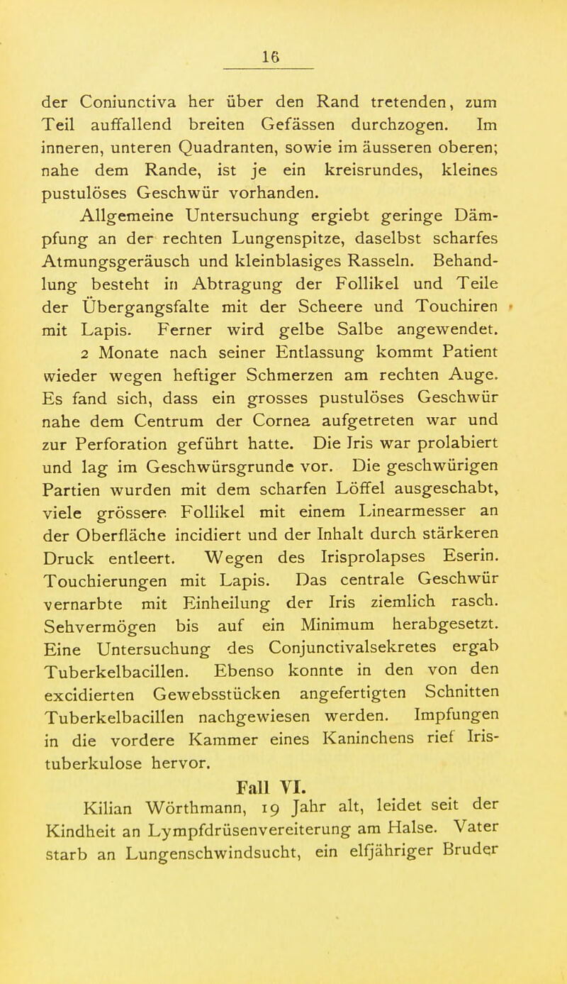 der Coniunctiva her über den Rand tretenden, zum Teil auffallend breiten Gefässen durchzogen. Im inneren, unteren Quadranten, sowie im äusseren oberen; nahe dem Rande, ist je ein kreisrundes, kleines pustulöses Geschwür vorhanden. Allgemeine Untersuchung ergiebt geringe Däm- pfung an der rechten Lungenspitze, daselbst scharfes Atmungsgeräusch und kleinblasiges Rasseln. Behand- lung besteht in Abtragung der Follikel und Teile der Ubergangsfalte mit der Scheere und Touchiren • mit Lapis. Ferner wird gelbe Salbe angewendet. 2 Monate nach seiner Entlassung kommt Patient wieder wegen heftiger Schmerzen am rechten Auge. Es fand sich, dass ein grosses pustulöses Geschwür nahe dem Centrum der Cornea aufgetreten war und zur Perforation geführt hatte. Die Iris war prolabiert und lag im Geschwürsgrunde vor. Die geschwürigen Partien wurden mit dem scharfen Löffel ausgeschabt, viele grössere Follikel mit einem Linearmesser an der Oberfläche incidiert und der Inhalt durch stärkeren Druck entleert. Wegen des Irisprolapses Eserin. Touchierungen mit Lapis. Das centrale Geschwür vernarbte mit Einheilung der Iris ziemlich rasch. Sehvermögen bis auf ein Minimum herabgesetzt. Eine Untersuchung des Conjunctivalsekretes ergab Tuberkelbacillen. Ebenso konnte in den von den excidierten Gewebsstücken angefertigten Schnitten Tuberkelbacillen nachgewiesen werden. Impfungen in die vordere Kammer eines Kaninchens rief Iris- tuberkulose hervor. Fall VI. Kilian Wörthmann, 19 Jahr alt, leidet seit der Kindheit an Lympfdrüsenvereiterung am Halse. Vater starb an Lungenschwindsucht, ein elfjähriger Bruder