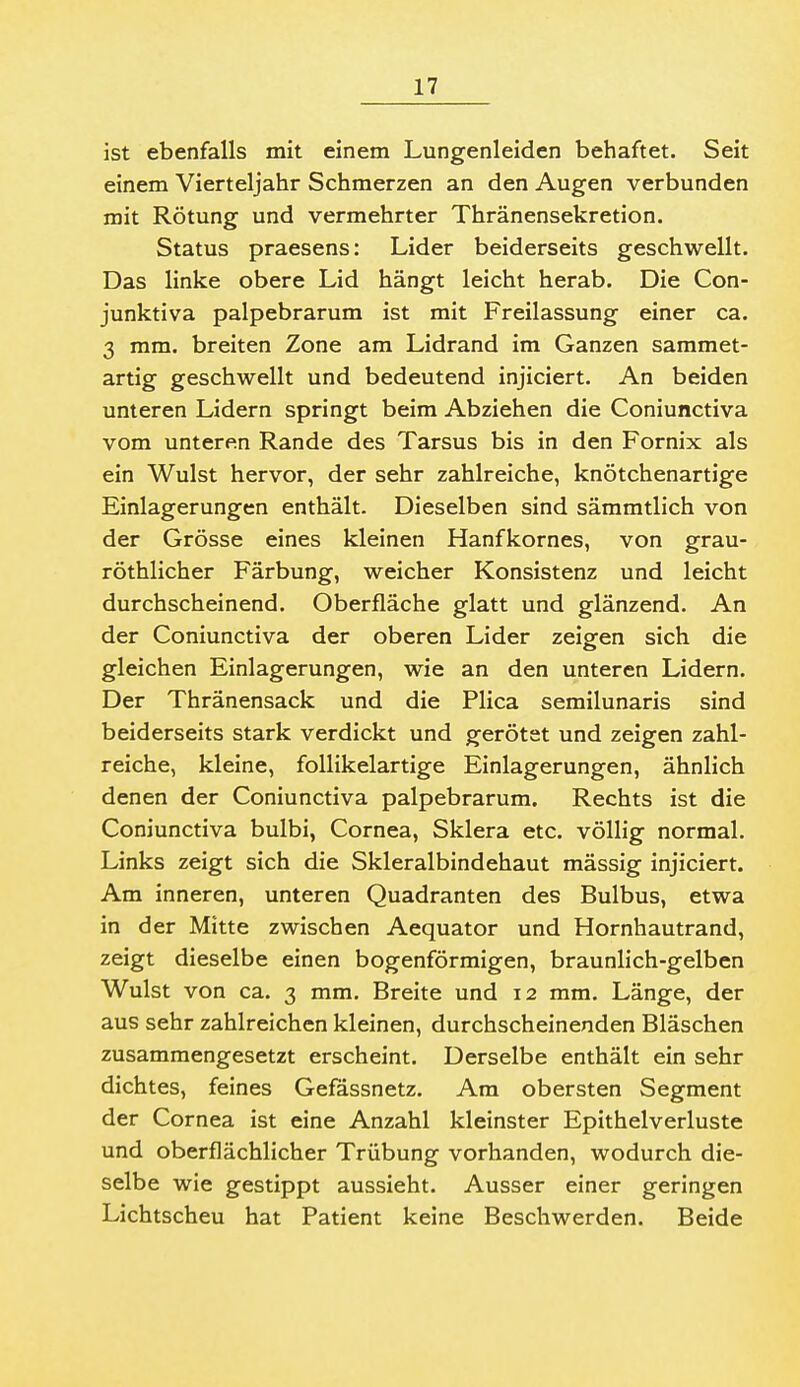 ist ebenfalls mit einem Lungenleiden behaftet. Seit einem Vierteljahr Schmerzen an den Augen verbunden mit Rötung und vermehrter Thränensekretion. Status praesens: Lider beiderseits geschwellt. Das linke obere Lid hängt leicht herab. Die Con- junktiva palpebrarum ist mit Freilassung einer ca. 3 mm. breiten Zone am Lidrand im Ganzen sammet- artig geschwellt und bedeutend injiciert. An beiden unteren Lidern springt beim Abziehen die Coniunctiva vom unteren Rande des Tarsus bis in den Fornix als ein Wulst hervor, der sehr zahlreiche, knötchenartige Einlagerungen enthält. Dieselben sind sämmtlich von der Grösse eines kleinen Hanfkornes, von grau- röthlicher Färbung, weicher Konsistenz und leicht durchscheinend. Oberfläche glatt und glänzend. An der Coniunctiva der oberen Lider zeigen sich die gleichen Einlagerungen, wie an den unteren Lidern. Der Thränensack und die Flica semilunaris sind beiderseits stark verdickt und gerötet und zeigen zahl- reiche, kleine, foUikelartige Einlagerungen, ähnlich denen der Coniunctiva palpebrarum. Rechts ist die Coniunctiva bulbi, Cornea, Sklera etc. völlig normal. Links zeigt sich die Skleralbindehaut massig injiciert. Am inneren, unteren Quadranten des Bulbus, etwa in der Mitte zwischen Aequator und Hornhautrand, zeigt dieselbe einen bogenförmigen, braunlich-gelben Wulst von ca. 3 mm. Breite und 12 mm. Länge, der aus sehr zahlreichen kleinen, durchscheinenden Bläschen zusammengesetzt erscheint. Derselbe enthält ein sehr dichtes, feines Gefässnetz. Am obersten Segment der Cornea ist eine Anzahl kleinster Epithelverluste und oberflächlicher Trübung vorhanden, wodurch die- selbe wie gestippt aussieht. Ausser einer geringen Lichtscheu hat Patient keine Beschwerden. Beide