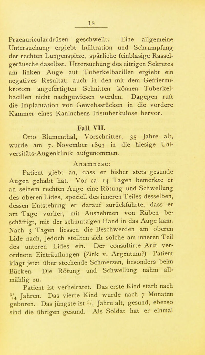 Praeauriculardrüsen geschwellt. Eine allgemeine Untersuchung ergiebt Infiltration und Schrumpfung der rechten Lungenspitze, spärliche feinblasige Rassel- geräusche daselbst. Untersuchung des eitrigen Sekretes am linken Auge auf Tuberkelbacillen ergiebt ein negatives Resultat, auch in den mit dem Gefriermi- krotom angefertigten Schnitten können Tuberkel- bacillen nicht nachgewiesen werden. Dagegen ruft die Implantation von Gewebsstücken in die vordere Kammer eines Kaninchens Iristuberkulose hervor. Fall VII. Otto Blumenthal, Vorschnitter, 35 Jahre alt, wurde am 7. November 1893 in die hiesige Uni- versitäts-Augenklinik aufgenommen. Anamnese: Patient giebt an, dass er bisher stets gesunde Augen gehabt hat. Vor ca. 14 Tagen bemerkte er an seinem rechten Auge eine Rötung und Schwellung des oberen Lides, speziell des inneren Teiles desselben, dessen Entstehung er darauf zurückführte, dass er am Tage vorher, mit Ausnehmen von Rüben be- schäftigt, mit der schmutzigen Hand in das Auge kam. Nach 3 Tagen liessen die Beschwerden am oberen Lide nach, jedoch stellten sich solche am inneren Teil des unteren Lides ein. Der consultirte Arzt ver- ordnete Einträuflungen (Zink v. Argentum?) Patient klagt jetzt über stechende Schmerzen, besonders beim Bücken. Die Rötung und Schwellung nahm all- mählig zu. Patient ist verheiratet. Das erste Kind starb nach Jahren. Das vierte Kind wurde nach 7 Monaten geboren. Das jüngste ist '-^/^ Jahre alt, gesund, ebenso sind die übrigen gesund. Als Soldat hat er einmal