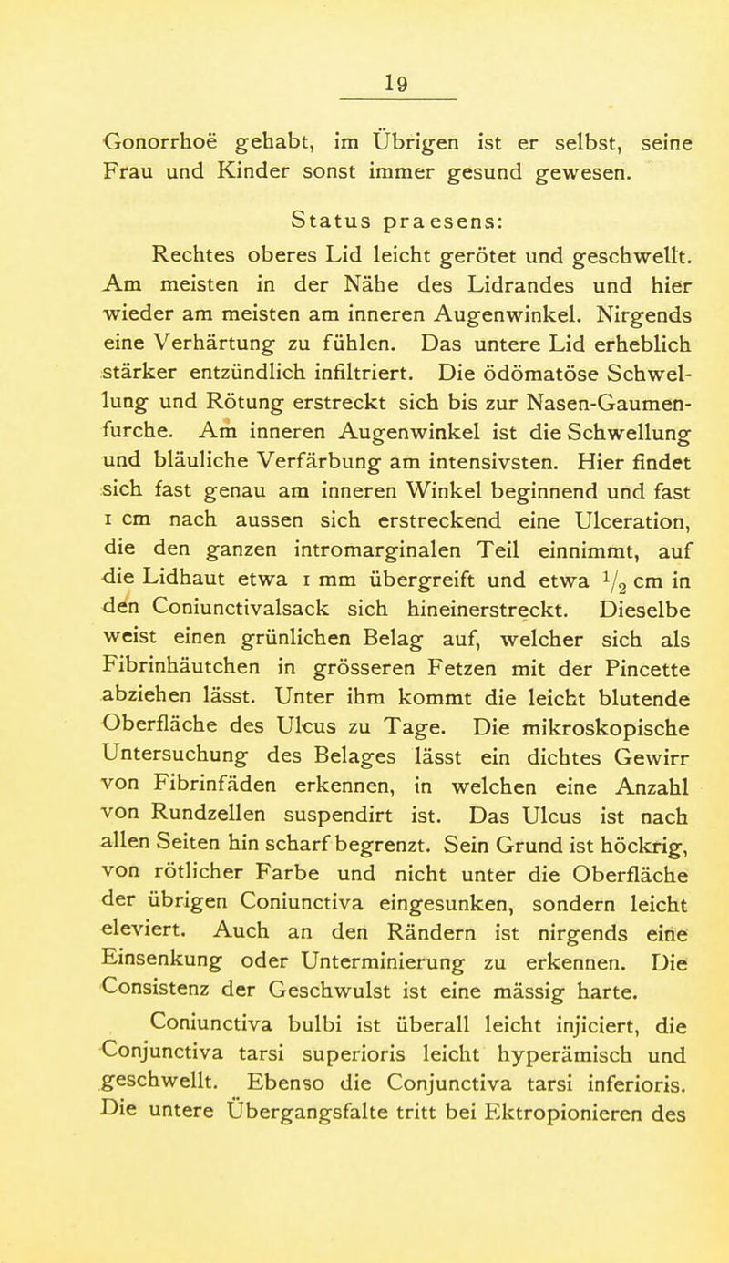 Gonorrhoe gehabt, im Übrigen ist er selbst, seine Frau und Kinder sonst immer gesund gewesen. Status praesens: Rechtes oberes Lid leicht gerötet und geschwellt. Am meisten in der Nähe des Lidrandes und hier wieder am meisten am inneren Augenwinkel. Nirgends eine Verhärtung zu fühlen. Das untere Lid erheblich stärker entzündlich infiltriert. Die ödömatöse Schwel- lung und Rötung erstreckt sich bis zur Nasen-Gaumen- furche. Am inneren Augenwinkel ist die Schwellung und bläuliche Verfärbung am intensivsten. Hier findet sich fast genau am inneren Winkel beginnend und fast I cm nach aussen sich erstreckend eine Ulceration, die den ganzen intromarginalen Teil einnimmt, auf die Lidhaut etwa i mm übergreift und etwa i/g cm in den Coniunctivalsack sich hineinerstreckt. Dieselbe weist einen grünlichen Belag auf, welcher sich als Fibrinhäutchen in grösseren Fetzen mit der Pincette abziehen lässt. Unter ihm kommt die leicht blutende Oberfläche des Ukus zu Tage. Die mikroskopische Untersuchung des Belages lässt ein dichtes Gewirr von Fibrinfäden erkennen, in welchen eine Anzahl von Rundzellen suspendirt ist. Das Ulcus ist nach allen Seiten hin scharf begrenzt. Sein Grund ist höckrig, von rötlicher Farbe und nicht unter die Oberfläche der übrigen Coniunctiva eingesunken, sondern leicht eleviert. Auch an den Rändern ist nirgends eine Einsenkung oder Unterminierung zu erkennen. Die Consistenz der Geschwulst ist eine mässig harte. Coniunctiva bulbi ist überall leicht injiciert, die Conjunctiva tarsi superioris leicht hyperämisch und geschwellt. Ebenso die Conjunctiva tarsi inferioris. Die untere Ubergangsfalte tritt bei Ektropionieren des