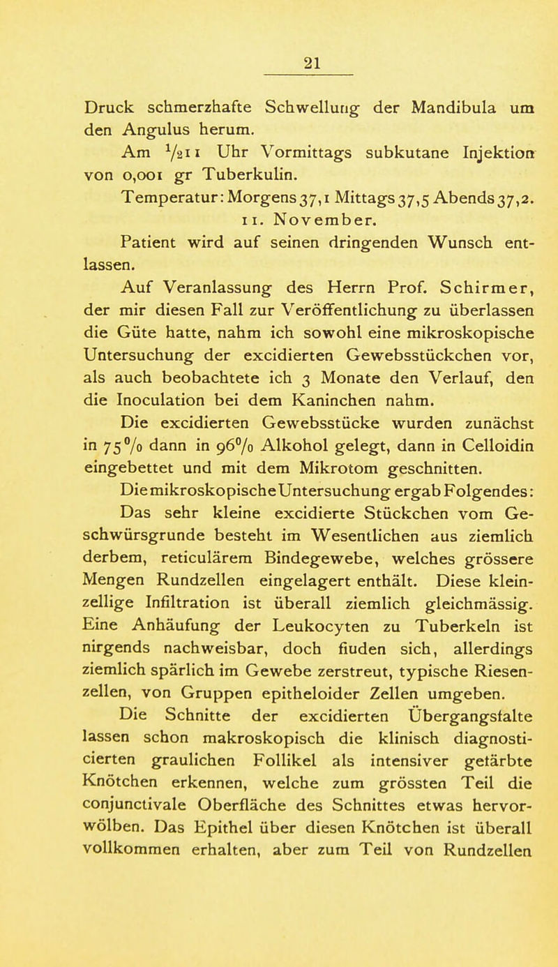 Druck schmerzhafte Schwellung der Mandibula um den Angulus herum. Am Y211 Uhr Vormittags subkutane Injektion von 0,001 gr Tuberkulin. Temperatur: Morgens37,i Mittags37,5 Abends37,2. II. November. Patient wird auf seinen dringenden Wunsch ent- lassen. Auf Veranlassung des Herrn Prof. Schirm er, der mir diesen Fall zur Veröffentlichung zu überlassen die Güte hatte, nahm ich sowohl eine mikroskopische Untersuchung der excidierten Gewebsstückchen vor, als auch beobachtete ich 3 Monate den Verlauf, den die Inoculation bei dem Kaninchen nahm. Die excidierten Gewebsstücke wurden zunächst in 75% dann in 96% Alkohol gelegt, dann in Celloidin eingebettet und mit dem Mikrotom geschnitten. DiemikroskopischeUntersuchung ergab Folgendes: Das sehr kleine excidierte Stückchen vom Ge- schwürsgrunde besteht im Wesentlichen aus ziemlich derbem, reticulärera Bindegewebe, welches grössere Mengen Rundzellen eingelagert enthält. Diese klein- zellige Infiltration ist überall ziemlich gleichmässig. Eine Anhäufung der Leukocyten zu Tuberkeln ist nirgends nachweisbar, doch finden sich, allerdings ziemlich spärlich im Gewebe zerstreut, typische Riesen- zellen, von Gruppen epitheloider Zellen umgeben. Die Schnitte der excidierten Ubergangsfalte lassen schon makroskopisch die klinisch diagnosti- cierten graulichen Follikel als intensiver getärbte Knötchen erkennen, welche zum grössten Teil die conjunctivale Oberfläche des Schnittes etwas hervor- wölben. Das Epithel über diesen Knötchen ist überall vollkommen erhalten, aber zum Teil von Rundzellen