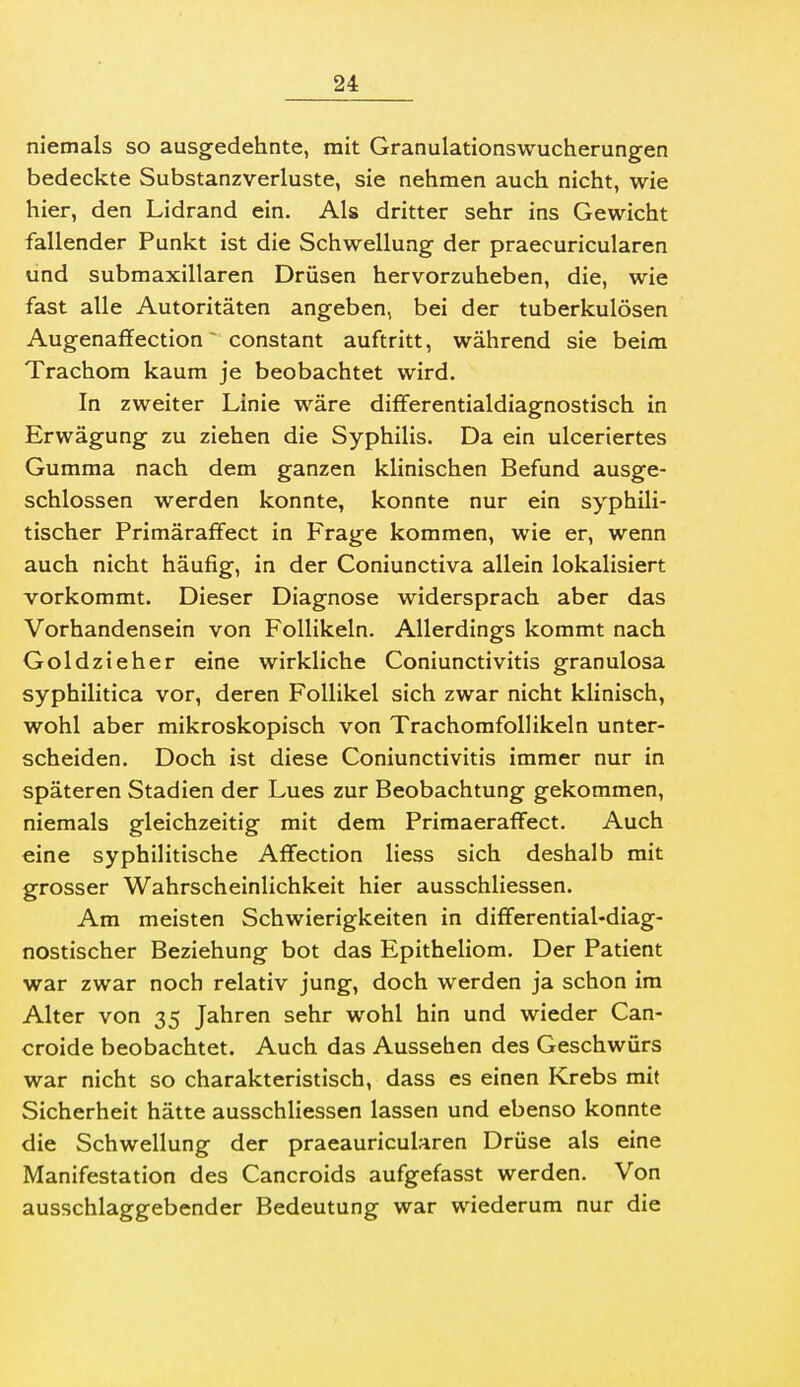 niemals so ausgedehnte, mit Granulationswucherungen bedeckte Substanzverluste, sie nehmen auch nicht, wie hier, den Lidrand ein. Als dritter sehr ins Gewicht fallender Punkt ist die Schwellung der praecuricularen und submaxillaren Drüsen hervorzuheben, die, wie fast alle Autoritäten angeben, bei der tuberkulösen Augenaffection constant auftritt, während sie beim Trachom kaum je beobachtet wird. In zweiter Linie wäre differentialdiagnostisch in Erwägung zu ziehen die Syphilis. Da ein ulceriertes Gumma nach dem ganzen klinischen Befund ausge- schlossen werden konnte, konnte nur ein syphili- tischer PrimärafFect in Frage kommen, wie er, wenn auch nicht häufig, in der Coniunctiva allein lokalisiert vorkommt. Dieser Diagnose widersprach aber das Vorhandensein von Follikeln. Allerdings kommt nach Goldzieher eine wirkliche Coniunctivitis granulosa syphilitica vor, deren Follikel sich zwar nicht klinisch, wohl aber mikroskopisch von Trachomfollikeln unter- scheiden. Doch ist diese Coniunctivitis immer nur in späteren Stadien der Lues zur Beobachtung gekommen, niemals gleichzeitig mit dem Frimaeraffect. Auch eine syphilitische Affection Hess sich deshalb mit grosser Wahrscheinlichkeit hier ausschliessen. Am meisten Schwierigkeiten in differential-diag- nostischer Beziehung bot das Epitheliom. Der Patient war zwar noch relativ jung, doch werden ja schon im Alter von 35 Jahren sehr wohl hin und wieder Can- croide beobachtet. Auch das Aussehen des Geschwürs war nicht so charakteristisch, dass es einen Krebs mit Sicherheit hätte ausschliessen lassen und ebenso konnte die Schwellung der praeauricularen Drüse als eine Manifestation des Cancroids aufgefasst werden. Von ausschlaggebender Bedeutung war wiederum nur die
