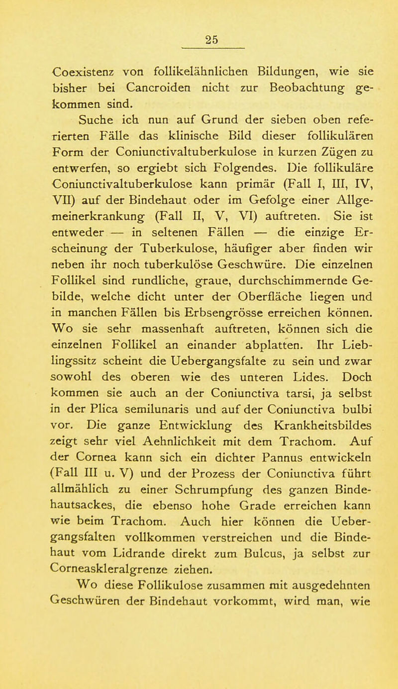 Coexistenz von follikelähnlichen Bildungen, wie sie bisher bei Cancroiden nicht zur Beobachtung ge- kommen sind. Suche ich nun auf Grund der sieben oben refe- rierten Fälle das klinische Bild dieser follikulären Form der Coniunctivaltuberkulose in kurzen Zügen zu entwerfen, so ergiebt sich Folgendes. Die follikuläre Coniunctivaltuberkulose kann primär (Fall I, III, IV, VII) auf der Bindehaut oder im Gefolge einer Allge- meinerkrankung (Fall n, V, VI) auftreten. Sie ist entweder — in seltenen Fällen — die einzige Er- scheinung der Tuberkulose, häufiger aber finden wir neben ihr noch tuberkulöse Geschwüre. Die einzelnen Follikel sind rundliche, graue, durchschimmernde Ge- bilde, welche dicht unter der Oberfläche liegen und in manchen Fällen bis Erbsengrösse erreichen können. Wo sie sehr massenhaft auftreten, können sich die einzelnen Follikel an einander abplatten. Ihr Lieb- lingssitz scheint die Uebergangsfalte zu sein und zwar sowohl des oberen wie des unteren Lides. Doch kommen sie auch an der Coniunctiva tarsi, ja selbst in der Plica semilunaris und auf der Coniunctiva bulbi vor. Die ganze Entwicklung des Krankheitsbildes zeigt sehr viel Aehnlichkeit mit dem Trachom. Auf der Cornea kann sich ein dichter Pannus entwickeln (Fall III u. V) und der Prozess der Coniunctiva führt allmählich zu einer Schrumpfung des ganzen Binde- hautsackes, die ebenso hohe Grade erreichen kann wie beim Trachom. Auch hier können die Ueber- gangsfalten vollkommen verstreichen und die Binde- haut vom Lidrande direkt zum Bulcus, ja selbst zur Corneaskleralgrenze ziehen. Wo diese Follikulose zusammen mit ausgedehnten Geschwüren der Bindehaut vorkommt, wird man, wie