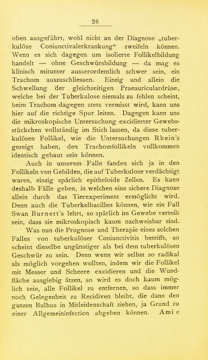 oben ausgeführt, wohl nicht an der Diagnose „tuber- kulöse Coniunctivalerkrankung zweifeln können. Wenn es sich dagegen um isolierte Follikelbildung handelt — ohne Geschwürsbildung — da mag es klinisch mitunter ausserordentlich schwer sein, ein Trachom auszuschliessen. Einzig und allein die Schwellung der gleichzeitigen Praeauriculardrüse, welche bei der Tuberkulose niemals zu fehlen scheint, beim Trachom dagegen stets vermisst wird, kann uns hier auf die richtige Spur leiten. Dagegen kann uns die mikroskopische Untersuchung excidierter Gewebs- stückchen vollständig im Stich lassen, da diese tuber- kulösen Follikel, wie die Untersuchungen Rh ein's gezeigt haben, den Trachomfollikeln vollkommen identisch gebaut sein können. Auch in unserem Falle fanden sich ja in den Follikeln von Gebilden, die auf Tuberkulose verdächtigt waren, einzig spärlich epitheloide Zellen. Es kann deshalb Fälle geben, in welchen eine sichere Diagnose allein durch das Tierexperiment ermöglicht wird. Denn auch die Tuberkelbacillen können, wie ein Fall Swan Burnett's lehrt, so spärlich im Gewebe verteilt sein, dass sie mikroskopisch kaum nachweisbar sind. Was nun die Prognose und Therapie eines solchen Falles von tuberkulöser Coniunctivitis betrifft, so scheint dieselbe ungünstiger als bei dem tuberkulösen Geschwür zu sein. Denn wenn wir selbst so radikal als möglich vorgehen wollten, indem wir die Follikel mit Messer und Scheere excidieren und die Wund- fläche ausgiebig ätzen, so wird es doch kaum mög- lich sein, alle Follikel zu entfernen, so dass immer noch Gelegenheit zu Recidiven bleibt, die dann den ganzen Bulbus in Mitleidenschaft ziehen, ja Grund zu einer AUgemeininfection abgeben können. Ami e