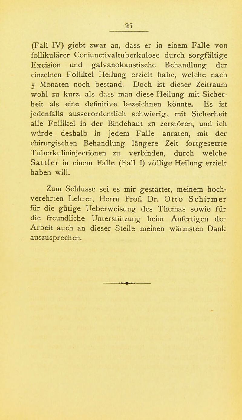 (Fall IV) giebt zwar an, dass er in einem Falle von follikulärer Coniunctivaltuberkulose durch sorgfältige Excision und galvanokaustische Behandlung der einzelnen Follikel Heilung erzielt habe, welche nach 5 Monaten noch bestand. Doch ist dieser Zeitraum wohl zu kurz, als dass man diese Heilung mit Sicher- heit als eine definitive bezeichnen könnte. Es ist jedenfalls ausserordentlich schwierig, mit Sicherheit alle Follikel in der Bindehaut zn zerstören, und ich würde deshalb in jedem Falle anraten, mit der chirurgischen Behandlung längere Zeit fortgesetzte Tuberkulininjectionen zu verbinden, durch welche Sattler in einem Falle (Fall I) völlige Heilung erzielt haben will. Zum Schlüsse sei es mir gestattet, meinem hoch- verehrten Lehrer, Herrn Prof. Dr. Otto Schirmer für die gütige Ueberweisung des Themas sowie für die freundliche Unterstützung beim Anfertigen der Arbeit auch an dieser Steile meinen wärmsten Dank auszusprechen.