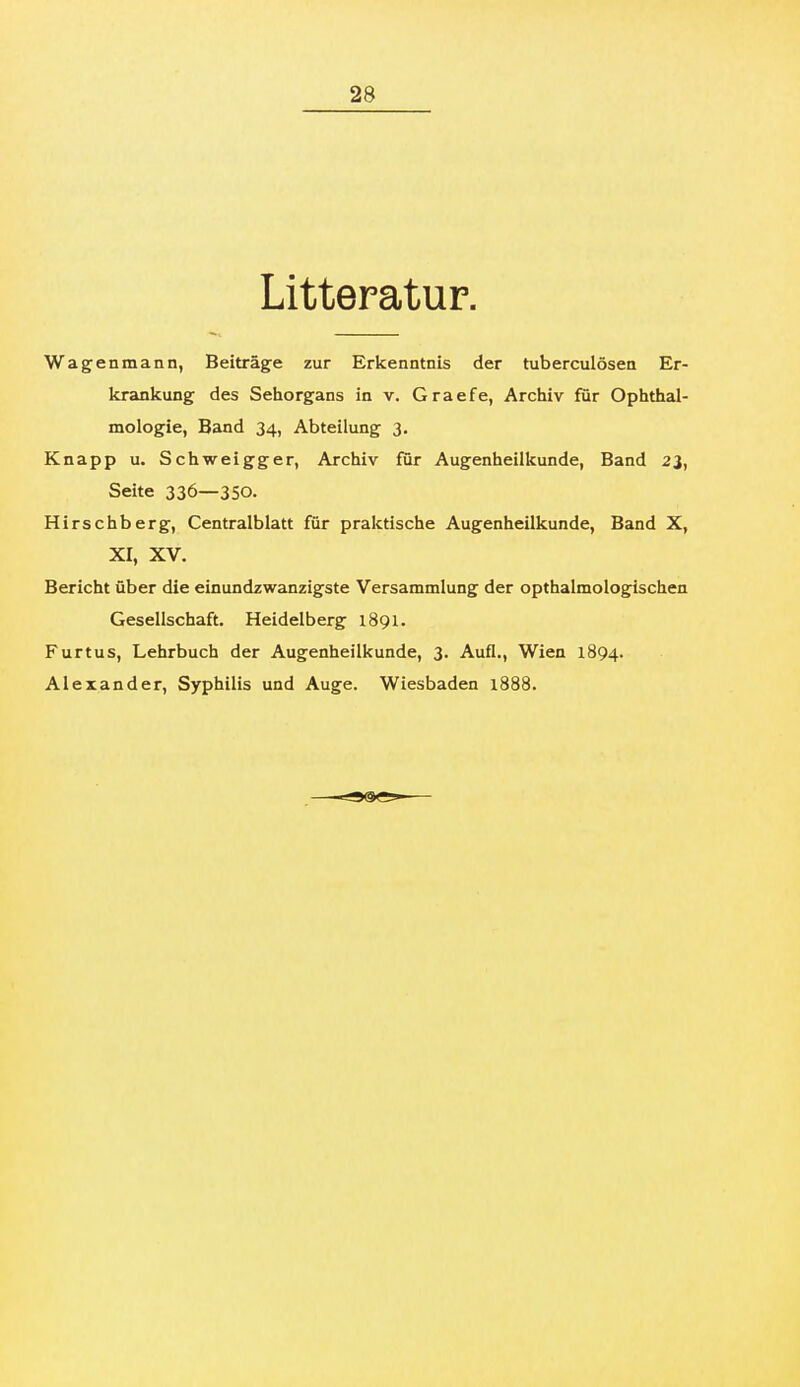Litteratur. Wagenmann, Beiträge zur Erkenntnis der tuberculösea Er- krankung des Sehorgans in v. Graefe, Archiv für Ophthal- mologie, Band 34, Abteilung 3. Knapp u. Schweigger, Archiv für Augenheilkunde, Band 23, Seite 336—350. Hirschberg, Centralblatt für praktische Augenheilkunde, Band X, XI, XV. Bericht über die einundzwanzigste Versammlung der opthalmologischen Gesellschaft. Heidelberg 1891. Furtus, Lehrbuch der Augenheilkunde, 3. Aufl., Wien 1894. Alexander, Syphilis und Auge. Wiesbaden 1888.