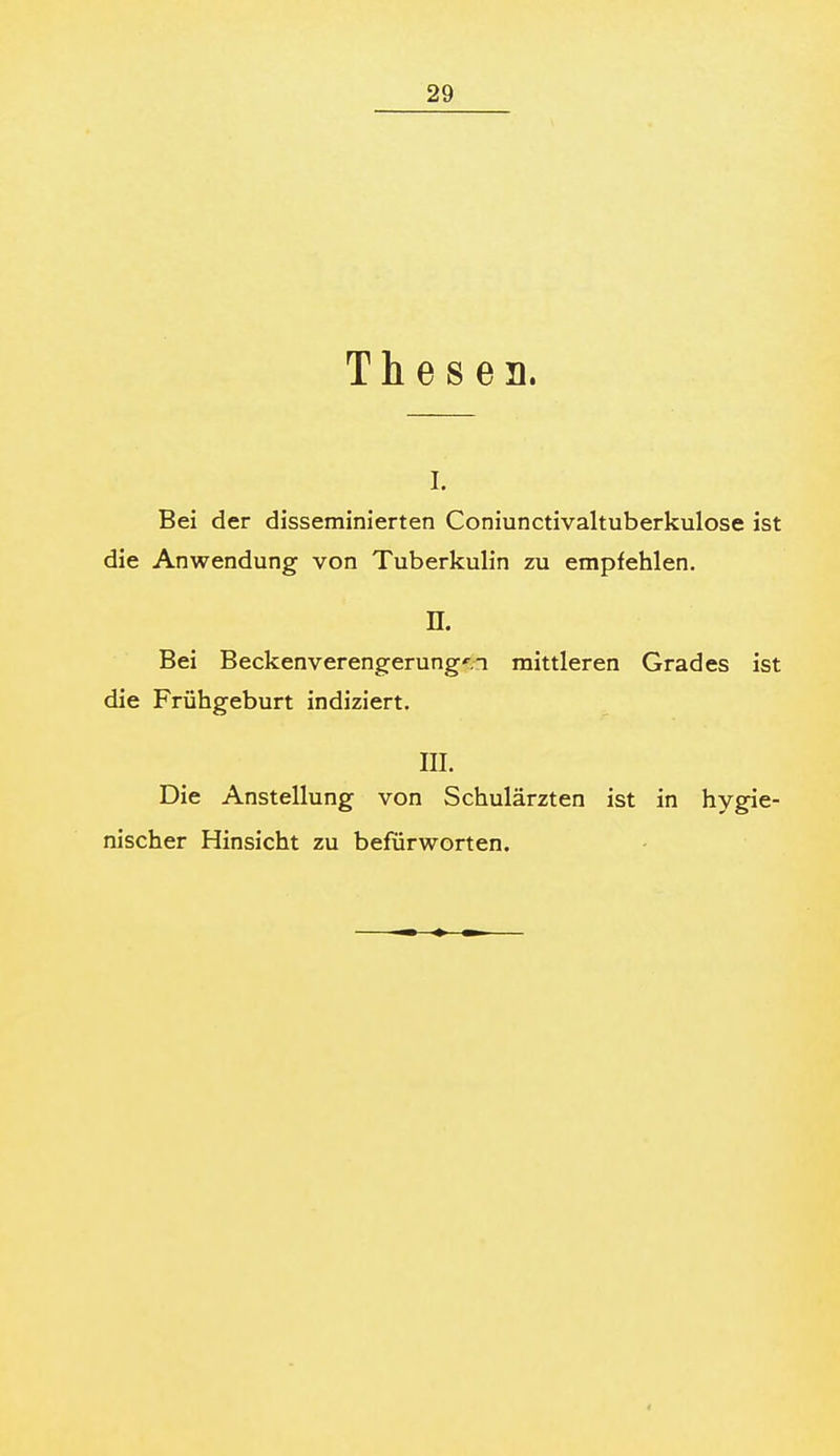 Thesen. I. Bei der disseminierten Coniunctivaltuberkulose ist die Anwendung von Tuberkulin zu empfehlen. n. Bei Beckenverengerung'.n mittleren Grades ist die Frühgeburt indiziert. m. Die Anstellung von Schulärzten ist in hygie- nischer Hinsicht zu befürworten.