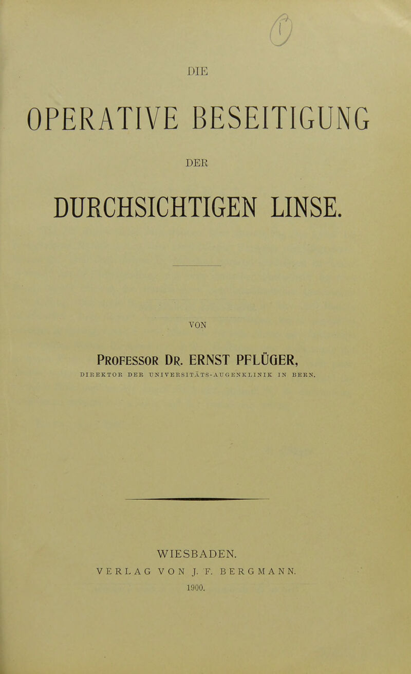 DIE OPERATIVE BESEITIGUNG DER DURCHSICHTIGEN LINSE. VON Professor Dr. ERNST PFLÜöER, DIREKTOE DER U NI VE E SI TÄ TS - AU G ENK LI N I K IN BERN. WIESBADEN. VERLAG VON J. F. BERGMANN. 1900,