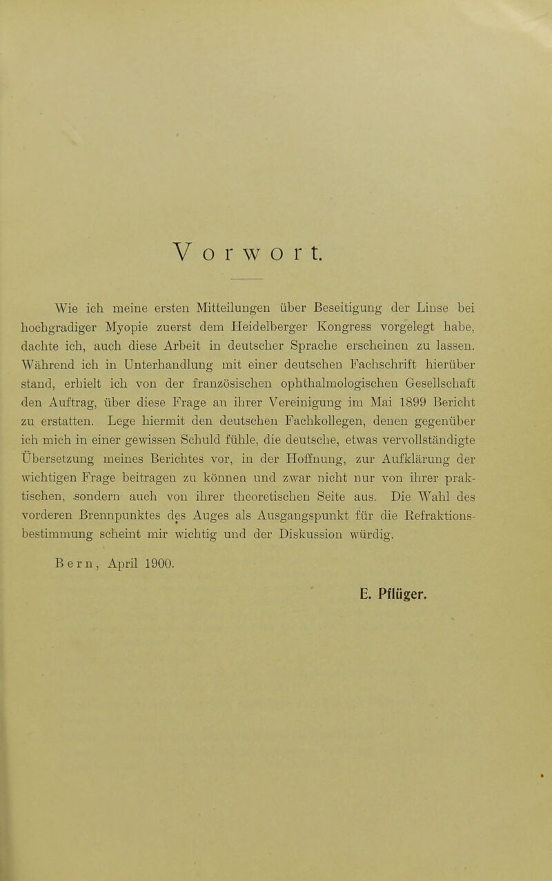 Vorwort. Wie ich meine ersten Mitteilungen über Beseitigung der Linse bei hochgradiger Myopie zuerst dem Heidelberger Kongress vorgelegt habe, dachte ich, auch diese Arbeit in deutscher Sprache erscheinen zu lassen. Während ich in Unterhandlung mit einer deutschen Fachschrift hierüber stand, erhielt ich von der französischen ophthalmologischen Gesellschaft den Auftrag, über diese Frage au ihrer Vereinigung im Mai 1899 Bericht zu erstatten. Lege hiermit den deutschen Fachkollegen, denen gegenüber ich mich in einer gewissen Schuld fühle, die deutsche, etwas vervollständigte Ubersetzung meines Berichtes vor, in der Hoffnung, zur Aufklärung der wichtigen Frage beitragen zu können und zwar nicht nur von ihrer prak- tischen, .sondern auch von ihrer theoretischen Seite aus. Die Wahl des vorderen Brennpunktes des Auges als Ausgangspunkt für die Refraktions- bestimmung scheint mir wichtig und der Diskussion würdig. Bern, April 1900. E. Pflüger. l