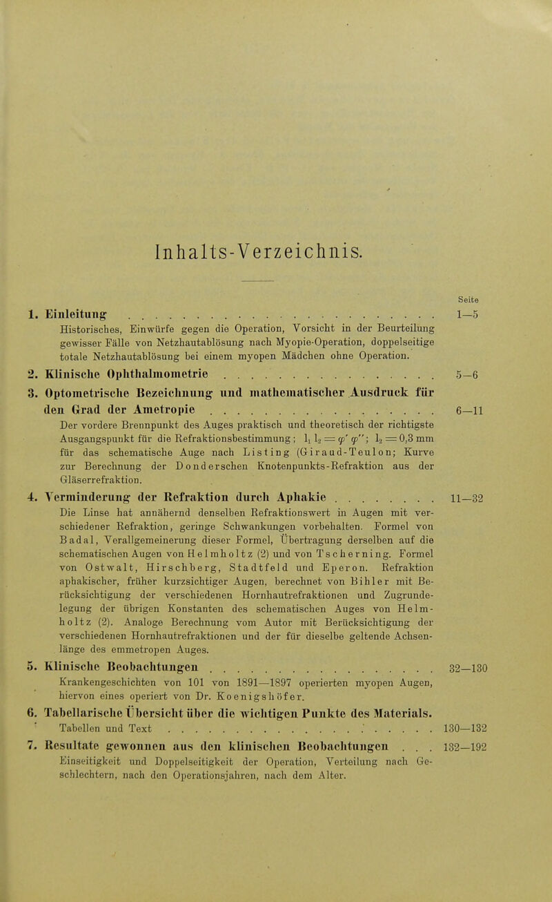 > Inhalts-Verzeichnis. Seite 1. Einleitung 1—5 Historisches, Einwürfe gegen die Operation, Vorsicht in der Beurteilung gewisser Fälle von Netzhautablösung nach Myopie-Operation, doppelseitige totale Netzhautablösung bei einem myopen Mädchen ohne Operation. 2. Klinische Ophthalmometrie 5—6 3. Optometrische Bezeichnung und mathematischer Ausdruck für den Grad der Ametropie 6—11 Der vordere Brennpunkt des Auges praktisch und theoretisch der richtigste Ausgangspunkt für die Refraktionsbestimmung ; Ij 13 = 90'93; l2 = 0,3mm für das schematische Auge nach Listing (Giraud-Teulon; Kurve zur Berechnung der Donderschen Knotenpunkts-Refraktion aus der Gläserrefraktion. 4. Verminderung der Refraktion durch Aphakie 11—32 Die Linse hat annähernd denselben Refraktionswert in Augen mit ver- schiedener Refraktion, geringe Schwankungen vorbehalten. Formel von Badal, Verallgemeinerung dieser Formel, Übertragung derselben auf die schematischen Augen von Helmholtz (2) und von Tscherning. Formel von Ostwalt, Hirschberg, Stadtfeld und Eperon. Refraktion aphakischer, früher kurzsichtiger Augen, berechnet von Bihler mit Be- rücksichtigung der verschiedenen Hornhautrefraktionen und Zugrunde- legung der übrigen Konstanten des schematischen Auges von Helm- holtz (2). Analoge Berechnung vom Autor mit Berücksichtigung der verschiedenen Hornhautrefraktionen und der für dieselbe geltende Achsen- länge des emmetropen Auges. 5. Klinische Beobachtungen 32—130 Krankengeschichten von 101 von 1891—1897 operierten myopen Augen, hiervon eines operiei-t von Dr. Koenigshöfer. 6. Tabellarische Übersicht über die wichtigen Punkte des Materials. Tabellen und Text .' 130—132 7. Resultate gewonnen aus den klinischen Beobachtungen . . . 132—192 Einseitigkeit und Doppelseitigkeit der Operation, Verteilung nach Ge- schlechtern, nach den Operationsjahren, nach dem Alter.