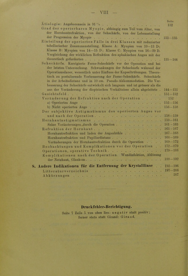 - VITT — Seite Ätiologie: Angeborensein in 91 /o 132 Grad der operierbaren Myopie, abhängig zum Teil vom Alter, von der Hornhautrefraktion, von der Sehschärfe, von der Lebensstellung der Progression der Myoide 133—135 Einteilung der operierten Fälle in drei Klassen mit reduzierter tabellarischer Zusammenstellung. Klasse A: Myopien von 10—13 D; Klasse B: Myopien von 14—15 D; Klasse C: Myopien von 16—29 D. Vergleichung der wirklichen Refraktion des ajibakischen Auges mit der theoretisch geforderten 135—144 Sehschärfe. Korrigierte Ferne-Sehschärfe vor der Operation und bei der letzten Untersuchung. Schwankungen der Sehschärfe während der Operationsdauer, wesentlich unter Einüuss der Kapseltrübungen. Theore- tisch zu postulierende Verbesserung der Ferne-Sehschärfe. Sehschärfe in der Arbeitsdistanz und in 10 cm. Pseudo-Akkommodation. Die Ver- besserung der Sehschärfe entwickelt sich langsam und ist grösser als die aus der Veränderung der dioptrischen Verhältnisse allein abgeleitete . 144—151 Gesichtsfeld 151—152 Veränderung der Refraktion nach der Operation 152 a) Operiertes Auge 152—156 b) Nicht operiertes Auge 156—158 Der subjektive Astigmatismus des operierten Auges vor und nach der Operation 158—159 Hornhautastigmatismus 159—161 Seine Veränderungen,durch die Operation 161-163 Refraktion der Hornhaut 168-167 Hornhautrefraktion und Index der Augenhöhle 167 — 168 Hornhautrefraktion und Pupillardistanz 168 — 169 Veränderungen der Hornhautrefraktion durch die Operation .... 169—172 Beobachtungen und Komplikationen vor der Operation . . 172—179 Operationen, operative Technik 179—188 Komplikationen nach der Operation. Wundinfektion, Ablösung der Netzhaut, Glaukom 188 — 192 8. Andere Indikationen für die Entfernung der Krystalllinse . . 192—196 Litt eratur Verzeichnis 197—206 Abkürzungen 207 Druckfehler-Berichtigung. Seite 7 Zeile 5 von oben lies: negativ statt positiv; ferner stets statt Girand: Giraud.