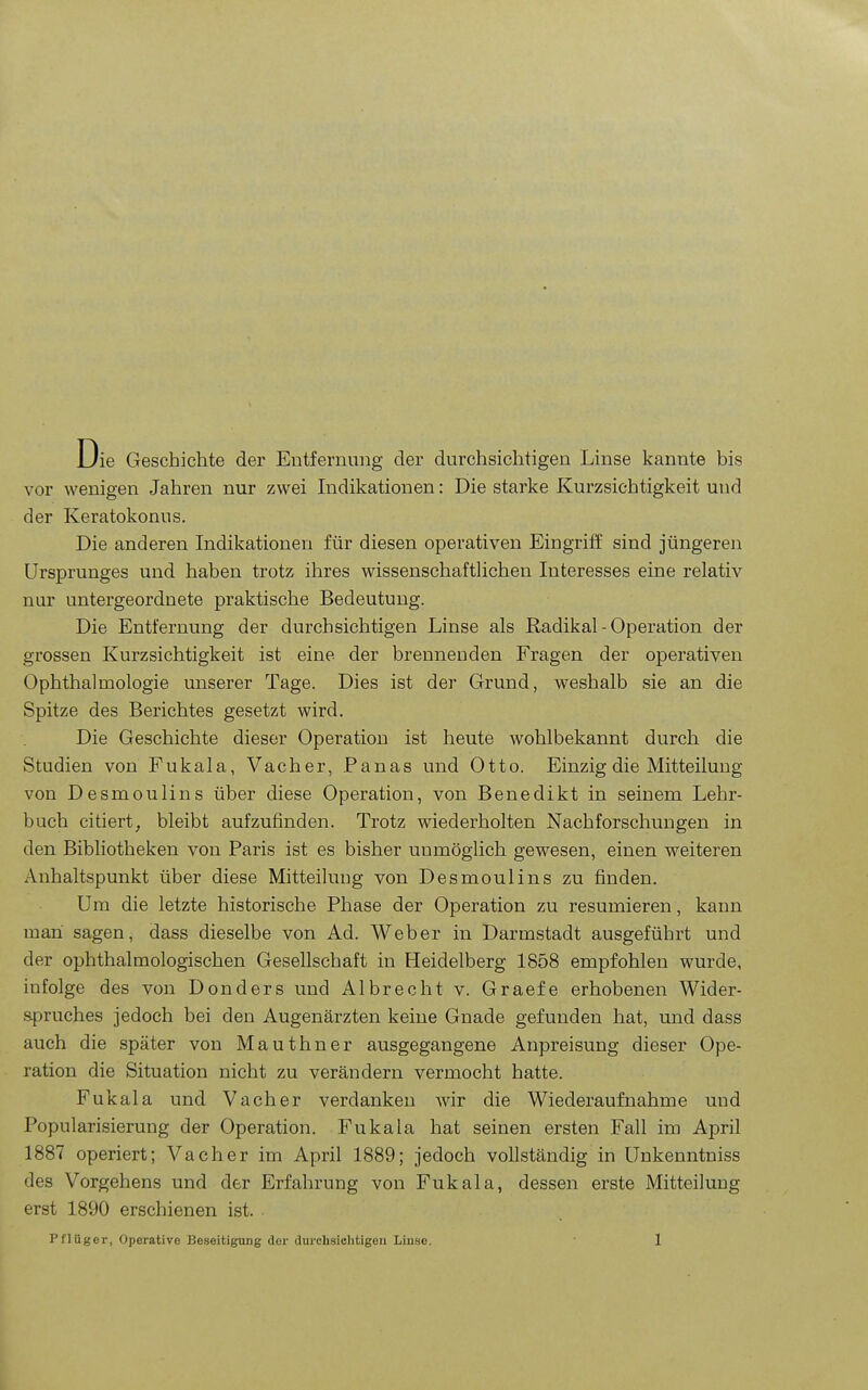 Die Geschichte der Entfernung der durchsichtigen Linse kannte bis vor wenigen Jahren nur zwei Indikationen: Die starke Kurzsichtigkeit und der Keratokonus. Die anderen Indikationen für diesen operativen Eingriff sind jüngeren Ursprunges und haben trotz ihres wissenschaftlichen Interesses eine relativ nur untergeordnete praktische Bedeutung. Die Entfernung der durchsichtigen Linse als Radikal - Operation der grossen Kurzsichtigkeit ist eine der brennenden Fragen der operativen Ophthalmologie unserer Tage. Dies ist der Grund, weshalb sie an die Spitze des Berichtes gesetzt wird. Die Geschichte dieser Operation ist heute wohlbekannt durch die Studien von Fukala, Vacher, Panas und Otto. Einzig die Mitteilung von Desmoulins über diese Operation, von Benedikt in seinem Lehr- buch citiert^ bleibt aufzufinden. Trotz wiederholten Nachforschungen in den Bibliotheken von Paris ist es bisher unmöglich gewesen, einen weiteren Anhaltspunkt über diese Mitteilung von Desmoulins zu finden. Um die letzte historische Phase der Operation zu resümieren, kann man sagen, dass dieselbe von Ad. Weber in Darmstadt ausgeführt und der ophthalmologischen Gesellschaft in Heidelberg 1858 empfohlen wurde, infolge des von Donders und Albrecht v. Graefe erhobenen Wider- spruches jedoch bei den Augenärzten keine Gnade gefunden hat, und dass auch die später von Mauthner ausgegangene Anpreisung dieser Ope- ration die Situation nicht zu verändern vermocht hatte. Fukala und Vach er verdanken wir die Wiederaufnahme und Popularisierung der Operation. Fukala hat seinen ersten Fall im April 1887 operiert; Vach er im April 1889; jedoch vollständig in Unkenntniss des Vorgehens und der Erfahrung von Fukala, dessen erste Mitteilung erst 1890 erschienen ist.