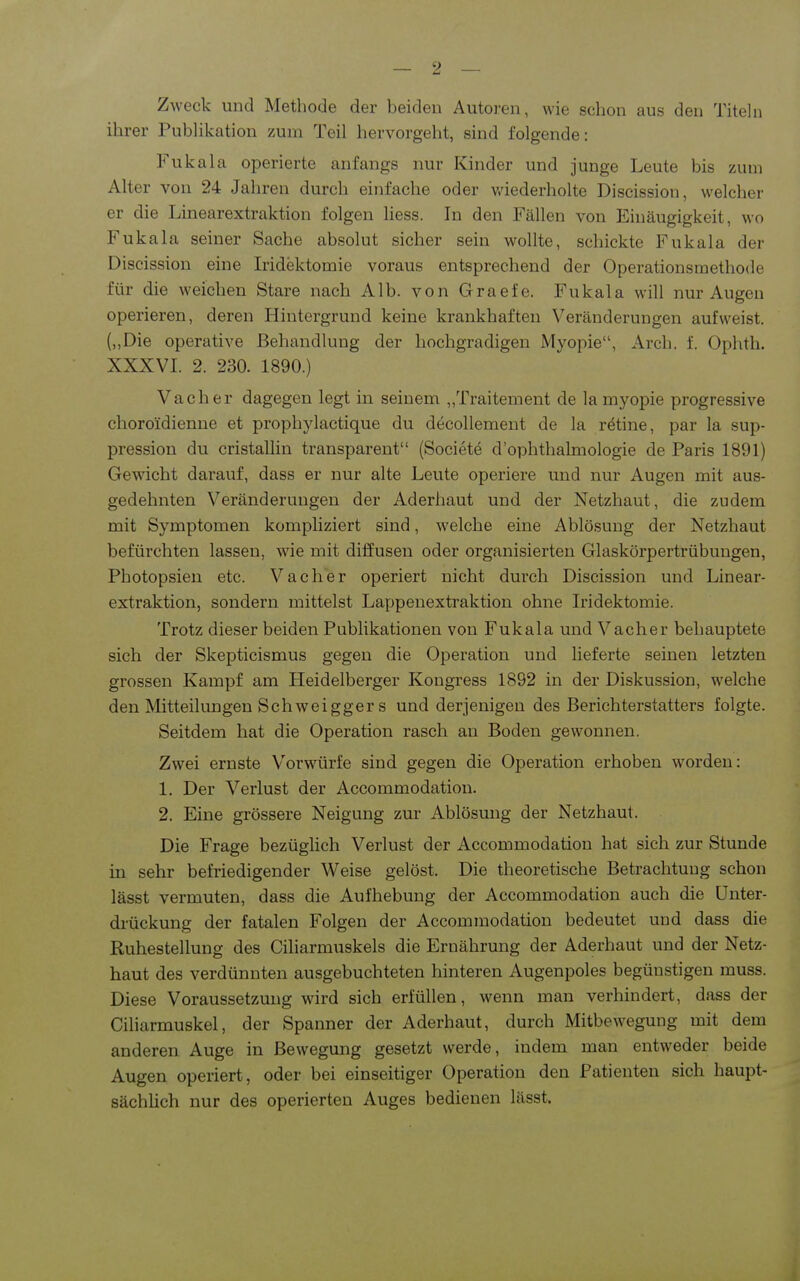 Zweck und Metbode der beiden Autoren, wie scbon aus den Titeln ihrer Publikation zum Teil hervorgeht, sind folgende: Fukala operierte anfangs nur Kinder und junge Leute bis zum Alter von 24 Jahren durch einfache oder v/iederholte Discission, welcher er die Linearextraktion folgen Hess. In den Fällen von Einäugigkeit, wo Fukala seiner Sache absolut sicher sein wollte, schickte Fukala der Discission eine Iridektomie voraus entsprechend der Operationsmethode für die weichen Stare nach Alb. von Graefe. Fukala will nur Augen operieren, deren Hintergrund keine krankhaften Veränderungen aufweist. (,,Die operative Behandlung der hochgradigen Myopie, Arch. f. Ophth. XXXVI. 2. 230. 1890.) Vach er dagegen legt in seinem „Traitement de lamyopie progressive choroidienne et prophylactique du decollement de la rötine, par la sup- pressiou du cristallin transparent (Societe d'ophthalmologie de Paris 1891) Gewicht darauf, dass er nur alte Leute operiere und nur Augen mit aus- gedehnten Veränderungen der Aderhaut und der Netzhaut, die zudem mit Symptomen kompliziert sind, welche eine Ablösung der Netzhaut befürchten lassen, wie mit diffusen oder organisierten Glaskörpertrübungen, Photopsien etc. Vacher operiert nicht durch Discission und Linear- extraktion, sondern mittelst Lappenexti'aktion ohne Iridektomie. Trotz dieser beiden Publikationen von Fukala und Vacher behauptete sich der Skepticismus gegen die Operation und lieferte seinen letzten grossen Kampf am Heidelberger Kongress 1892 in der Diskussion, welche den Mitteilungen Schweigger s und derjenigen des Berichterstatters folgte. Seitdem hat die Operation rasch an Boden gewonnen. Zwei ernste Vorwürfe sind gegen die Operation erhoben worden: 1. Der Verlust der Accommodation. 2. Eine grössere Neigung zur Ablösung der Netzhaut. Die Frage bezüglich Verlust der Accommodation hat sich zur Stunde in sehr befriedigender Weise gelöst. Die theoretische Betrachtung schon lässt vermuten, dass die Aufhebung der Accommodation auch die Unter- drückung der fatalen Folgen der Accommodation bedeutet und dass die Ruhestellung des Ciliarmuskels die Ernährung der Aderhaut und der Netz- haut des verdünnten ausgebuchteten hinteren Augenpoles begünstigen muss. Diese Voraussetzung wird sich erfüllen, wenn man verhindert, dass der Ciliarmuskel, der Spanner der Aderhaut, durch Mitbewegung mit dem anderen Auge in Bewegung gesetzt werde, indem man entweder beide Augen operiert, oder bei einseitiger Operation den Patienten sich haupt- sächhch nur des operierten Auges bedienen lässt.