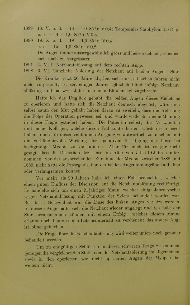 1889 18. V. o. d. —16 —1,0 850n V0,4; Temporales Staphylom 1,5 D.p. o. s. -14 —1,0 Sö^n V0,3. 1890 18. X. o. d. —18 —1,0 85«n V0,4 0. s. —15 —1,0 850n V0,2. Die Augen immer aussergewöhnlich gross und hervorstehend, scheinen sich noch zu vergrössern. 1891 4. VIII. Netzhautablüsung auf dem rechten Auge. 1898 6. VI. Gänzliche Ablösung der Netzhaut auf beiden Augen. Star. Die Kranke, jetzt 20 Jahre alt, hat sich mir seit sieben Jahren nicht mehr vorgestellt; ist seit einigen Jahren gänzlich blind infolge Netzhaut- ablö.sung und hat zwei Jahre in einem Blindenasyl zugebracht. Hätte ich das Unglück gehabt die beiden Augen dieses Mädchens zu operieren und hätte sich die Netzhaut dennoch abgelöst, würde ich selbst kaum den Mut gehabt haben daran zu zweifeln, dass die Ablösung die Folge der Operation gewesen sei, und würde vielleicht meine Meinung in dieser Frage geändert haben. Die Patientin selbst, ihre ^^erwandten und meine Kollegen, welche diesen Fall kontrollierten, würden sich beeilt haben, mich für diesen schlimmen Ausgang verantwortlich zu machen und die verhängnisvolle Wirkung der operativen Beseitigung der Linse bei hochgradiger Myopie zu konstatieren. Aber für mich ist es gar nicht gesagt, dass die Discission der Linse, im Alter von 7 bis 10 Jahren unter- nommen, vor der ausbrechenden Zunahme der Myopie zwischen 1888 und 1889, nicht hätte die Desorganisation der beiden Augenhintergründe anhalten oder verlangsamen können. Vor mehr als 20 Jahren habe ich einen Fall beobachtet, welcher einen guten Einfluss der Discission auf die Netzhautablösnng rechtfertigt. Es handelte sich um einen 21jährigen Mann, welcher einige Jahre vorher wegen Netzhautablösung mit Punktion der Sklera behandelt worden war. Bei dieser Gelegenheit war die Linse des linken Auges verletzt worden. In diesem Auge hatte sich die Netzhaut wieder angelegt und ich habe den Star herausnehmen können mit einem Erfolg, welcher diesem Manne erlaubt noch heute seinen Lebensunterhalt zu verdienen; das andere Auge ist blind geblieben. Die Frage über die Netzhautablösung wird weiter unten noch genauer behandelt werden. Um zu endgültigen Schlüssen in dieser schweren Frage zu kommen, genügen die vergleichenden Statistiken der Netzhautablösung im allgemeinen, sowie in den operierten wie nicht operierten Augen der Myopen bei weitem nicht.