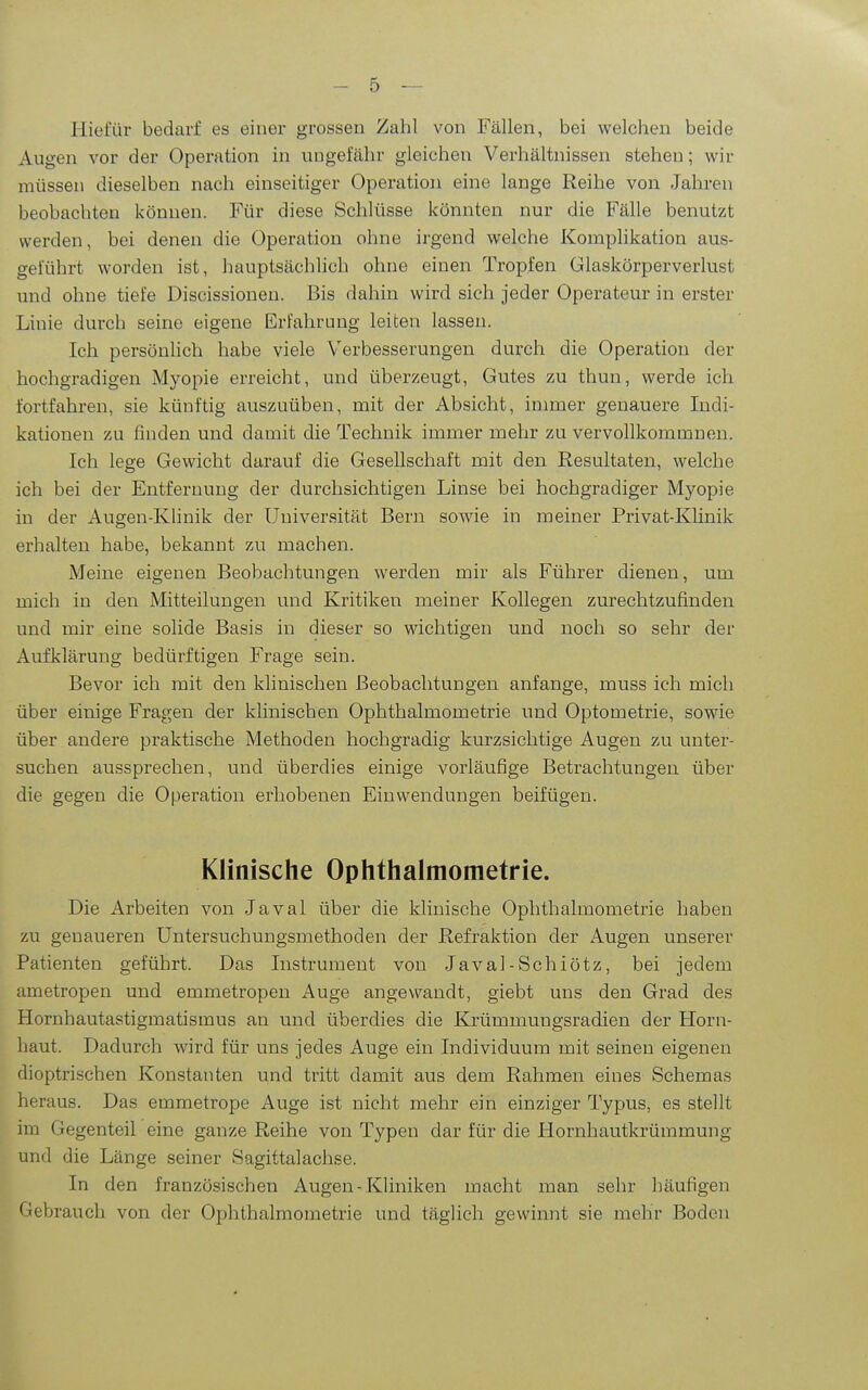 Hiefür bedarf es einer grossen Zahl von Fällen, bei welchen beide Augen vor der Operation in ungefähr gleichen Verhältnissen stehen; wir müssen dieselben nach einseitiger Operation eine lange Reihe von Jahren beobachten können. Für diese Schlüsse könnten nur die Fälle benutzt werden, bei denen die Operation ohne irgend welche Komplikation aus- geführt worden ist, hauptsächlich ohne einen Tropfen Glaskörperverlust und ohne tiefe Discissionen. Bis dahin wird sich jeder Operateur in erster Linie durch seine eigene Erfahrung leiten lassen. Ich persönhch habe viele Verbesserungen durch die Operation der hochgradigen Myopie erreicht, und überzeugt, Gutes zu thun, werde ich fortfahren, sie künftig auszuüben, mit der Absicht, immer genauere Indi- kationen zu finden und damit die Technik immer mehr zu vervollkommnen. Ich lege Gewicht darauf die Gesellschaft mit den Resultaten, welche ich bei der Entfernung der durchsichtigen Linse bei hochgradiger Myopie in der Augen-Klinik der Universität Bern sowie in meiner Privat-Klinik erhalten habe, bekannt zu machen. Meine eigenen Beobachtungen werden mir als Führer dienen, um mich in den Mitteilungen und Kritiken meiner Kollegen zurechtzufinden und mir eine solide Basis in dieser so wichtigen und noch so sehr der Aufklärung bedürftigen Frage sein. Bevor ich mit den klinischen Beobachtungen anfange, muss ich mich über einige Fragen der klinischen Ophthalmometrie und Optometrie, sowie über andere praktische Methoden hochgradig kurzsichtige Augen zu unter- suchen aussprechen, und überdies einige vorläufige Betrachtungen über die gegen die Operation erhobenen Einwendungen beifügen. Klinische Ophthalmometrie. Die Arbeiten von Javal über die klinische Ophthalmometrie haben zu genaueren Untersuchungsmethoden der Refraktion der Augen unserer Patienten geführt. Das Instrument von Javal-Schiötz, bei jedem ametropen und emmetropen Auge angewandt, giebt uns den Grad des Hornhautastigmatismus an und überdies die Krümmungsradien der Horn- haut. Dadurch wird für uns jedes Auge ein Individuum mit seinen eigenen dioptrischen Konstanten und tritt damit aus dem Rahmen eines Schemas heraus. Das emmetrope Auge ist nicht mehr ein einziger Typus, es stellt im Gegenteil eine ganze Reihe von Typen dar für die Hornhautkrümmung und die Länge seiner Sagittalachse. In den französischen Augen - Kliniken macht man sehr häufigen Gebrauch von der Ophthalmometrie und täglich gewinnt sie mehr Boden