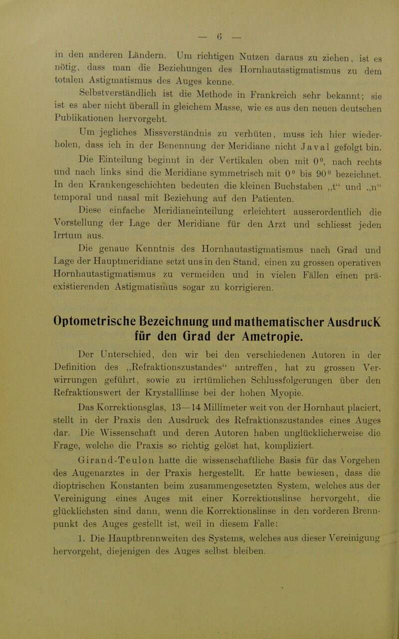 in den anderen Ländern. Um richtigen Nutzen daraus zu ziehen, ist es nötig, dass uian die Beziehungen des Hornhautastigmatismus zu dem totalen Astigmatismus des Auges kenne. Selbstverständlich ist die Methode in Frankreich sehr bekannt; sie ist es aber nicht überall in gleichem Masse, wie es aus den neuen deutschen Publikationen hervorgeht. Um jeghches Missverständnis zu verhüten, muss ich hier wieder- holen, dass ich in der Benennung der Meridiane nicht Javal gefolgt bin. Die Einteilung beginnt in der Vertikalen oben mit 0°, nach rechts und nach links sind die Meridiane symmetrisch mit 0° bis 90° bezeichnet. In den Krankengeschichten bedeuten die kleinen Buchstaben „t und „n temporal und nasal mit Beziehung auf den Patienten. Diese einfache Meridianeinteilung erleichtert ausserordentlich die Vorstellung der Lage der Meridiane für den Arzt und schliesst jeden Irrtum aus. Die genaue Kenntnis des Hornhautastigmatismus nach Grad und Lage der Hauptmeridiane setzt uns in den Stand, einen zu grossen operativen Hornhautastigmatismus zu vermeiden und in vielen Fällen einen prä- existierenden Astigmatismus sogar zu korrigieren. Optotnetrische Bezeichnung und mathematischer AusdrucK für den Grad der Ametropie. Der Unterschied, den wir bei den verschiedenen Autoren in der Definition des Refraktionszustandes antreffen, hat zu grossen Ver- wirrungen geführt, sowie zu irrtümlichen Schlussfolgerungen über den Refraktionswert der Krystallliuse bei der hohen Myopie. Das Korrektionsglas, 13—14 Millimeter weit von der Hornhaut placiert, stellt in der Praxis den Ausdruck des Refraktionszustandes eines Auges dar. Die Wissenschaft und deren Autoren haben unglücklicherweise die Frage, welche die Praxis so richtig gelöst hat, kompliziert. Girand-Teulon hatte die wissenschaftliche Basis für das Vorgehen des Augenarztes in der Praxis hergestellt. Er hatte bewiesen, dass die dioptrischen Konstanten beim zusammengesetzten System, welches aus der Vereinigung eines Aiiges mit einer Korrektionshnse hervorgeht, die glücklichsten sind dann, wenn die Korrektionslinse in den vorderen Brenn- punkt des Auges gestellt ist, weil in diesem Falle: 1. Die Hauptbrennweiten des Systems, welches aus dieser Vereinigung hervorgeht, diejenigen des Auges selbst bleiben.