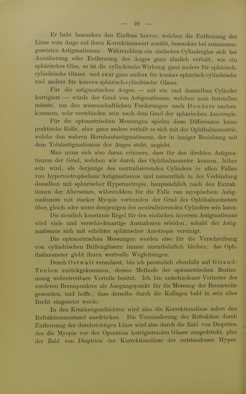 Er hebt besonders den Einfluss hervor, welchen die Entfernung der Linse vom Auge aul' ihren Korrektionswert ausübt, besonders bei zusammen- gesetzten Astigmatismen. Währenddem ein einfaches Cyhnderglas sich bei Ainiäherung oder Entfernung des Auges ganz ähnlich verliält, wie ein sphärisches Glas, so ist die cyhndrische Wirkung ganz anders für sphärisch- cyUndrische Gläser, und zwar ganz anders für konkav-sphärisch-cyUndrische und anders für konvex-sphärisch-cylindrische Gläser. Für die astigmatischen Augen — mit ein und demselben CyHnder korrigiert — würde der Grad von Astigmatismus, welchen man feststellen müsste, um den wissenschaftlichen Forderungen nach Donders nachzu- kommen, sehr verschieden sein nach dem Grad der sphärischen Ametropie. Für die optometrischen Messungen spielen diese Differenzen keine praktische Rolle, aber ganz anders verhält es sich mit der Ophthalmometrie, welche den wahren Hornhautastigmatismus, der in inniger Beziehung mit dem Totalastigmatismus des Auges steht, angiebt. Man muss sich also daran erinnern, dass für den direkten Astigma- tismus der Grad, welchen wir durch das Ophthalmometer kennen, höher sein wird, als derjenige des neutralisierenden Cylinders in allen E'ällen von hypermetropischem Astigmatismus und namentlich in der Verbindung desselben mit sphärischer Hypermetropie, hauptsächlich nach den Extrak- tionen der Altersstare, währenddem für die Fälle von myopischem Astig- matismus mit starker Myopie verbunden der Grad des Ophthalmometers über, gleich oder unter demjenigen des neutralisierenden Cylinders sein kann. Die ziemlich konstante Regel für den einfachen inversen Astigmatismus wird viele und verschiedenartige Ausnahmen erleiden, sobald der Astig- matismus sich mit erhöhter sphärischer Ametropie vereinigt. Die optometrischen Messungen werden also für die Verschreibung von cylindrischen Brillengläsern immer unentbehrlich bleiben; das Oph- thalmometer giebt ihnen wertvolle Wegleitungen. Durch Ostwalt veranlasst, bin ich persönlich ebenfalls auf Girand- Teulon zurückgekommen, dessen Methode der optometrischen Bestim- mung unbestreitbare Vorteile besitzt. Ich bin entschiedener Vertreter des vorderen Brennpunktes als Ausgangspunkt für die Messung der Brennweite geworden, und hoffe, dass derselbe durch die Kollegen bald in sein altes Recht eingesetzt werde. In den Krankengeschichten wird also die Korrektionslinse sofort den Refraktionszustand ausdrücken. Die Verminderung der Refraktion durch Entfernung der durchsichtigen Linse wird also durch die Zahl von Dioptrien des die Myopie vor der Operation korrigierenden Glases ausgedrückt, plus der Zahl von Dioptrien der Korrektionslinse der entstandenen Hyper-