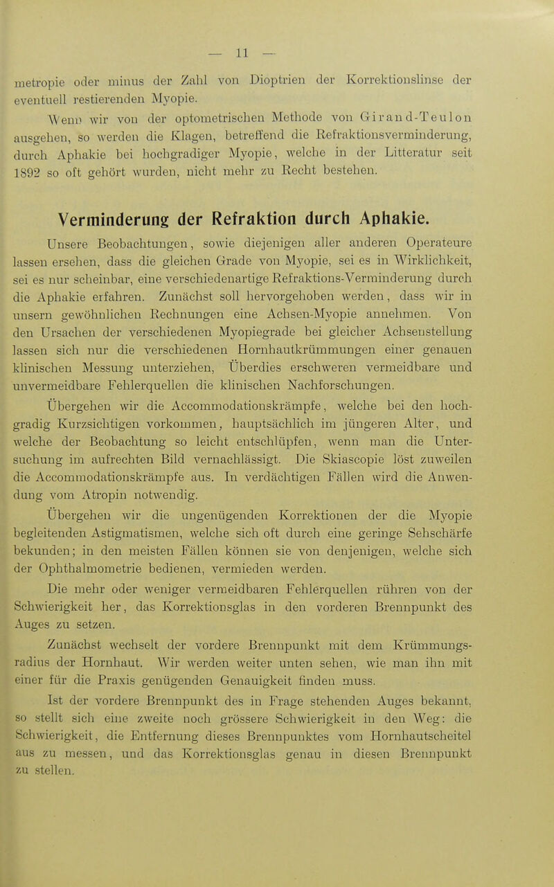 metropie oder minus der Zahl von Dioptrien der Korrektionslinse der eventuell restierenden Myopie. AVeni) wir vou der optometrischen Methode von Girand-Teulon ausgehen, so werden die Klagen, betreffend die Refraktionsverminderung, durch Aphakie bei hochgradiger Myopie, welche in der Litteratur seit 1892 so oft gehört wurden, nicht mehr zu Recht bestehen. Verminderung der Refraktion durch Aphal<:ie. Unsere Beobachtungen, sowie diejenigen aller anderen Operateure lassen ersehen, dass die gleichen Grade von Myopie, sei es in Wirklichkeit, sei es nur scheinbar, eine verschiedenartige Refraktions-Verminderung durch die Aphakie erfahren. Zunächst soll hervorgehoben werden, dass wir in unsern gewöhnlichen Rechnungen eine Achsen-Myopie annehmen. Von den Ursachen der verschiedenen Myopiegrade bei gleicher Achsenstellung lassen sich nur die verschiedenen Hornhautkrümmungen einer genauen klinischen Messung unterziehen, Überdies erschweren vermeidhare und unvermeidbare Fehlerquellen die klinischen Nachforschungen. Übergehen wir die Accommodationskrämpfe, welche bei den hoch- gradig Kurzsichtigen vorkommen, hauptsächlich im jüngeren Alter, und welche der Beobachtung so leicht entschlüjjfen, wenn man die Unter- suchung im aufrechten Bild vernachlässigt. Die Skiascopie löst zuweilen die Accommodationskrämpfe aus. In verdächtigen Fällen wird die Anwen- dung vom Atropin notwendig. Übergehen wir die ungenügenden Korrektionen der die Myopie begleitenden Astigmatismen, welche sich oft durch eine geringe Sehschärfe bekunden; in den meisten Fällen können sie von denjenigen, welche sich der Ophthalmometrie bedienen, vermieden werden. Die mehr oder weniger vermeidbaren Fehlerquellen rühren von der Schwierigkeit her, das Korrektionsglas in den vorderen Brennpunkt des Auges zu setzen. Zunächst wechselt der vordere Brennpunkt mit dem Krümmungs- radius der Hornhaut. Wir werden weiter unten sehen, wie man ihn mit einer für die Praxis genügenden Genauigkeit finden muss. Ist der vordere Brennpunkt des in Frage stehenden Auges bekannt, so stellt sich eine zweite noch grössere Schwierigkeit in den Weg: die Schwierigkeit, die Entfernung dieses Brennpunktes vom Hornhautscheitel aus zu messen, und das Korrektionsglas genau in diesen Brennpunkt zu .stellen.