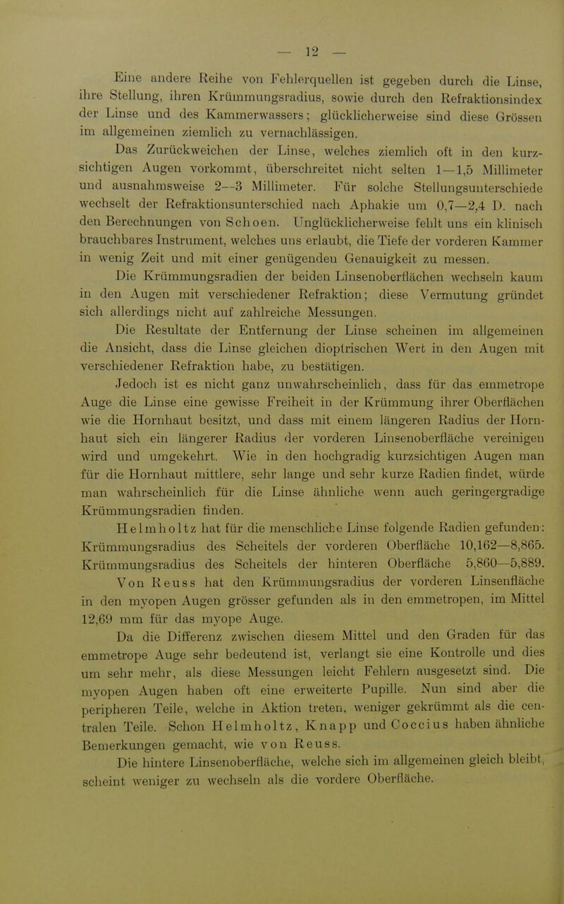 Eine andere Reihe von Fehlerquellen ist gegeben durch die Linse, ihre Stellung, ihren Krümmungsradius, sowie durch den Refraktionsindex der Linse und des Kamraerwassers; glücklicherweise sind diese Grössen im allgemeinen ziemhch zu vernachlässigen. Das Zurückweichen der Linse, welches ziemlich oft in den kurz- sichtigen Augen vorkommt, überschreitet nicht selten 1 — 1,5 Millimeter und ausnahmsweise 2—3 Millimeter. Für solche Stellungsuuterschiede wechselt der Refraktionsunterschied nach Aphakie um 0,7—2,4 D. nach den Berechnungen von Schoen. Unglücklicherweise fehlt uns ein khnisch brauchbares Instrument, welches uns erlaubt, die Tiefe der vorderen Kammer in wenig Zeit und mit einer genügenden Genauigkeit zu messen. Die Krümmungsradien der beiden Linsenoberflächen wechseln kaum in den Augen mit verschiedener Refraktion; diese Vermutung gründet sich allerdings nicht auf zahlreiche Messungen. Die Resultate der Entfernung der Linse scheinen im allgemeinen die Ansicht, dass die Linse gleichen dioplrischen Wert in den Augen mit verschiedener Refraktion habe, zu bestätigen. Jedoch ist es nicht ganz unwahrscheinlich, dass für das emmetrope Auge die Linse eine gewisse Freiheit in der Krümmung ihrer Oberflächen wie die Hornhaut besitzt, und dass mit einem längeren Radius der Horn- haut sich ein längerer Radius der vorderen Linsenoberfläche vereinigen wird und umgekehrt. Wie in den hochgradig kurzsichtigen Augen man für die Hornhaut mittlere, sehr lange und sehr kurze Radien findet, würde man wahrscheinlich für die Linse ähnliche wenn auch geringergradige Krümmungsradien finden. Helmholtz hat für die menschliche Linse folgende Radien gefunden: Krümmungsradius des Scheitels der vorderen Oberfläche 10,162—8,865. Krümmungsradius des Scheitels der hinteren Oberfläche 5,860—5,889. Von Reuss hat den Krümmungsradius der vorderen Linsenfläche in den myopen Augen grösser gefunden als in den emmetropen, im Mittel 12,69 mm für das myope Auge. Da die Differenz zwischen diesem Mittel und den Graden für das emmetrope Auge sehr bedeutend ist, verlangt sie eine Kontrolle und dies um sehr mehr, als diese Messungen leicht Fehlern ausgesetzt sind. Die myopen Augen haben oft eine erweiterte Pupille. Nun sind aber die peripheren Teile, welche in Aktion treten, weniger gekrümmt als die cen- tralen Teile. Schon Helmholtz, Knapp und Coccius haben ähnliche Bemerkungen gemacht, wie von Reuss. Die hintere Linsenoberfläche, welche sich im allgemeinen gleich bleibt, scheint weniger zu wechseln als die vordere Oberfläche.