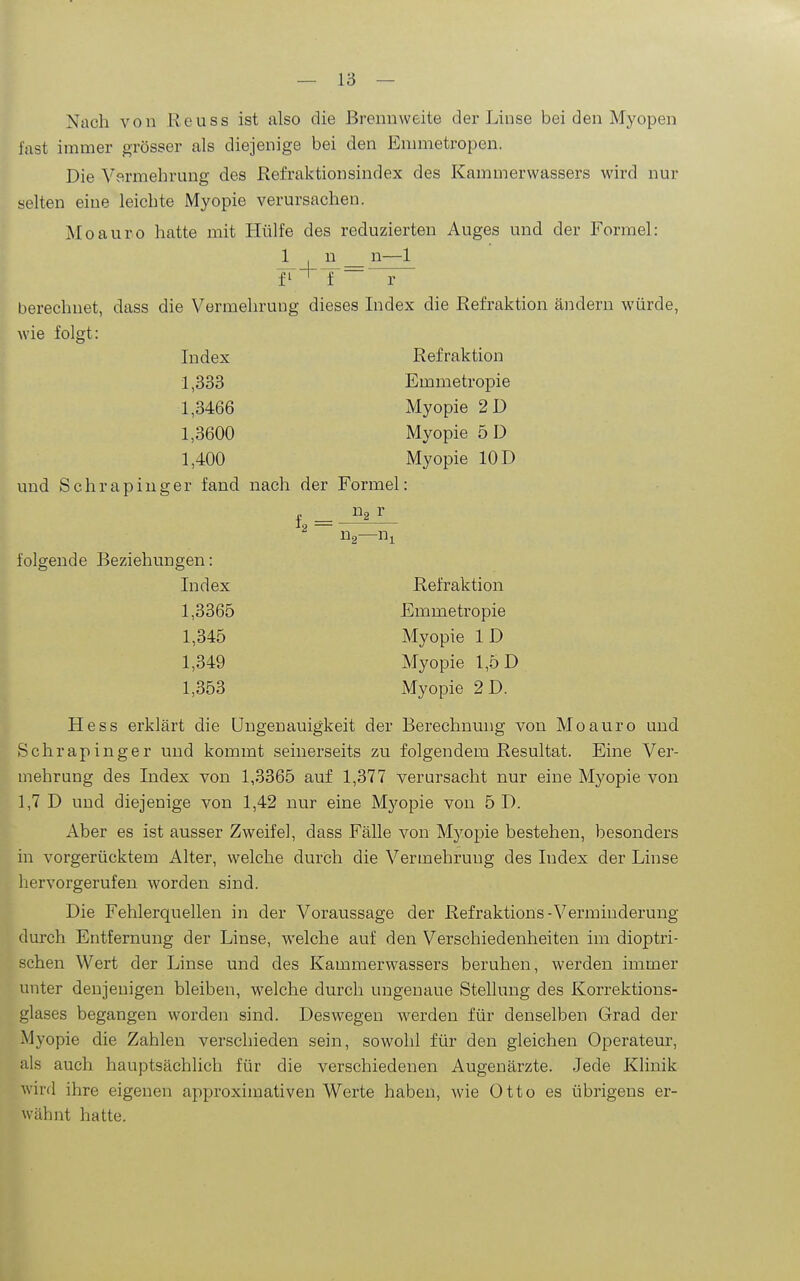 Nach von ßeuss ist also die Brennweite der Linse bei den Myopen fast immer grösser als diejenige bei den Emmetropen. Die Vv^rmehrung des Refraktion sind ex des Kammerwassers wird nur selten eine leichte Myopie verursachen. Moauro hatte mit Hülfe des reduzierten Auges und der Formel: I n n—1 ¥'^T~ r berechnet, dass die Vermehrung dieses Index die Refraktion ändern würde, wie folgt: Index Refraktion 1,333 Emmetropie 1,3466 Myopie 2D 1,3600 Myopie 5D 1,400 Myopie 10 D und Schrapiuger fand nach der Formel: Ug r folgende Beziehungen: Index Refraktion 1,3365 Emmetropie 1,345 Myopie ID 1,349 Myopie 1,5 D 1,353 Myopie 2 D. Hess erklärt die Ungenauigkeit der Berechnung von Moauro und Schrapinger und kommt seinerseits zu folgendem Resultat. Eine Ver- mehrung des Index von 1,3365 auf 1,377 verm-sacht nur eine Myopie von 1,7 D und diejenige von 1,42 nur eine Myopie von 5 D. Aber es ist ausser Zweifel, dass Fälle von Myopie bestehen, besonders in vorgerücktem Alter, welche durch die Vermehrung des Index der Linse hervorgerufen worden sind. Die Fehlerquellen in der Voraussage der Refraktions-Verminderung durch Entfernung der Linse, welche auf den Verschiedenheiten im dioptri- schen Wert der Linse und des Kammerwassers beruhen, werden immer unter denjenigen bleiben, welche durch ungenaue Stellung des Korrektions- glases begangen worden sind. Deswegen werden für denselben Grad der Myopie die Zahlen verschieden sein, sowohl für den gleichen Operateur, als auch hauptsächlich für die verschiedenen Augenärzte. Jede Klinik wird ihre eigenen approximativen Werte haben, wie Otto es übrigens er- wähnt hatte.