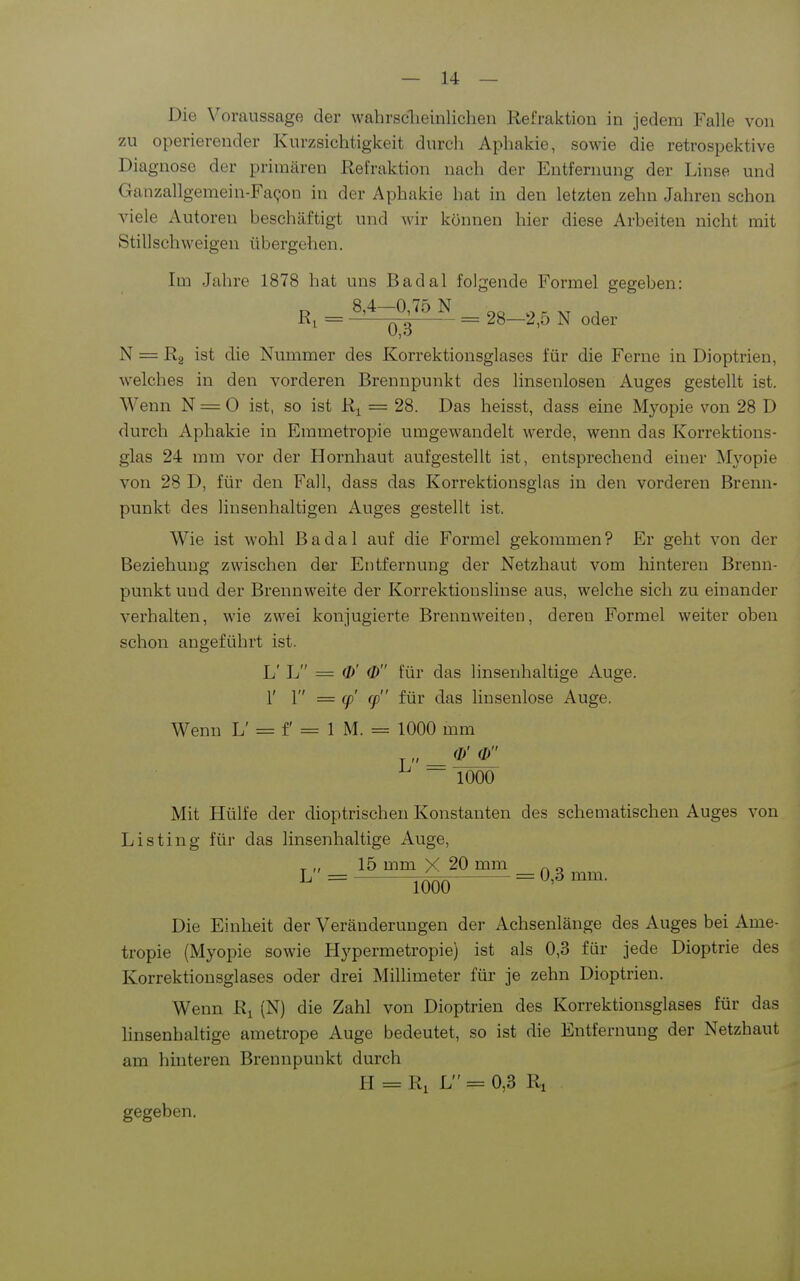 Die Voraussage der wahrsclieinlichen Refraktion in jedem Falle von zu operierender Kurzsichtigkeit durch Aphakie, sowie die retrospektive Diagnose der primären Refraktion nach der Entfernung der Linse und Ganzallgeraein-FaQon in der Aphakie hat in den letzten zehn Jahren schon viele Autoren beschäftigt und wir können hier diese Arbeiten nicht mit Stillschweigen übergehen. Im Jahre 1878 hat uns Badal folgende Formel gegeben: „ 8,4—0,75 N - - - Ri = ——~ 28—2,o N oder N = Rg ist die Nummer des Korrektionsglases für die Ferne in Dioptrien, welches in den vorderen Brennpunkt des linsenlosen Auges gestellt ist. Wenn N = 0 ist, so ist R^ = 28. Das heisst, dass eine Myopie von 28 D durch Aphakie in Emmetropie umgewandelt werde, wenn das Korrektions- glas 24 mm vor der Hornhaut aufgestellt ist, entsprechend einer Myopie von 28 D, für den Fall, dass das Korrektionsglas in den vorderen Brenn- punkt des linsenhaltigen Auges gestellt ist, Wie ist wohl Badal auf die Formel gekommen? Er geht von der Beziehung zwischen der Entfernung der Netzhaut vom hinteren Brenn- punkt und der Brennweite der Korrektiouslinse aus, welche sich zu einander verhalten, wie zwei konjugierte Brennweiten, deren Formel weiter oben schon angeführt ist. L' L = a>' <Z> für das linsenhaltige Auge, r 1 = cp' cp für das liusenlose Auge. Wenn L' = f 1 M. = 1000 mm (1/ 0 L = 1000 Mit Hülfe der dioptrischen Konstanten des schematischen Auges von Listing für das linsenhaltige Auge, _ „ 15 mm X 20 mm „ „ L = lOÖÖ = 0,3 mm. Die Einheit der Veränderungen der Achsenlänge des Auges bei Ame- tropie (Myopie sowie Hypermetropie) ist als 0,3 für jede Dioptrie des Korrektiousglases oder drei Millimeter für je zehn Dioptrien. Wenn R^ (N) die Zahl von Dioptrien des Korrektionsglases für das linsenhaltige ametrope Auge bedeutet, so ist die Entfernung der Netzhaut am hhiteren Brennpunkt durch H = Ri L = 0,3 Ri gegeben.