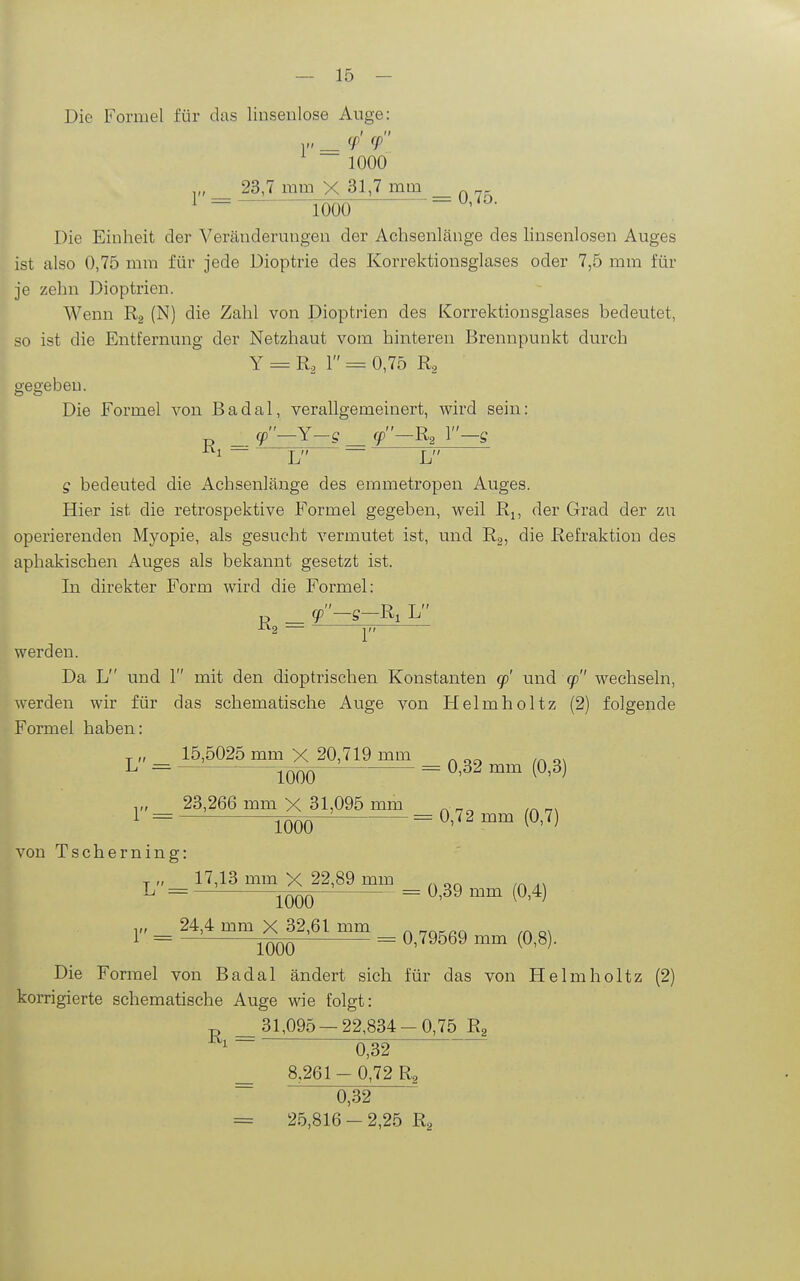 Die Formel für das linsenlose Auge: 1 I II 1000 ,„ 23,7 mm X 31,7 mm _r.r.. ^ = lüüö Die Einheit der Veränderungen der Achsenlänge des linsenlosen Auges ist also 0,75 mm für jede Dioptrie des Korrektiousglases oder 7,5 mm für je zehn Dioptrien. Wenn (N) die Zahl von Dioptrien des Korrektionsglases bedeutet, so ist die Entfernung der Netzhaut vom hinteren Brennpunkt durch Y = R^ 1 = 0,75 R, gegeben. Die Formel von Badal, verallgemeinert, wird sein:  \7  r> 1 p _ y —1 —g _ y —R2 1 —g 1 ^ L ~ L g bedeuted die Achsenlänge des emmetropen Auges. Hier ist die retrospektive Formel gegeben, weil Rj, der Grad der zu operierenden Myopie, als gesucht vermutet ist, und Rg, die Refraktion des aphakischen Auges als bekannt gesetzt ist. In direkter Form wird die Formel: _ y-g-R, L ^*^2 p werden. Da L und 1 mit den dioptrischen Konstanten q) und 90 wechseln, werden wir für das schematische Auge von Helmholtz (2) folgende Formel haben: „ 15.5025 mm X 20,719 mm . L = 0,32 mm (0,3) y, 23,266 mm X 31,095 mm _ _. von Tscherning: „ 17,13 mm X 22,89 mm _ L = 0,39 mm (0,4) 24,4 mm X 32,61 mm ^ Q^ 1 = jqÖq — 0,79569 mm (0,8). Die Formel von Badal ändert sich für das von Helmholtz (2) korrigierte schematische Auge wie folgt: R,= 31,095 — 22,834-0,75 Ra 0,32 8,261- 0,72 Ra 0,32 = 25,816 - 2,25 Rg