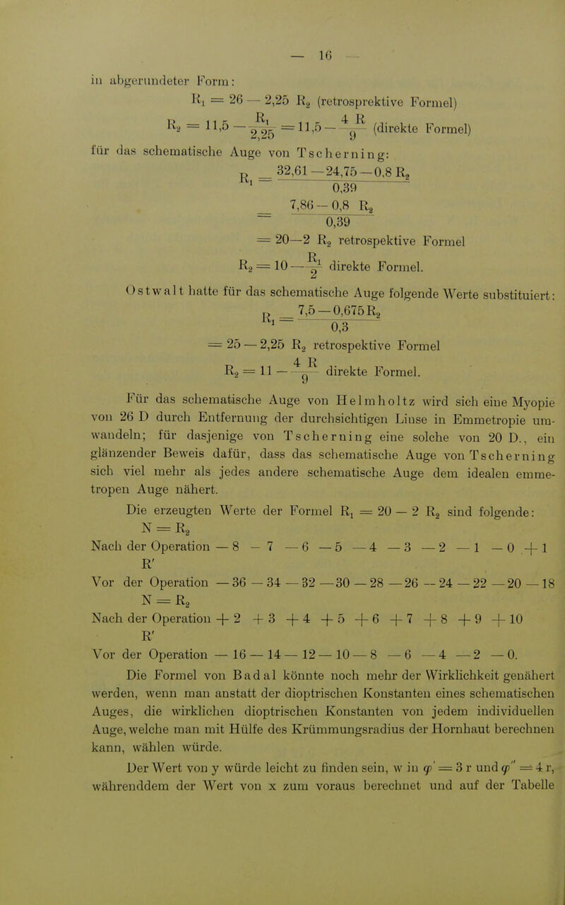 in abgerundeter Form: = 26 — 2,25 Ra (retrospi-ektive Forniel) Ra = 11,5 — 2 2'5 (direkte Formel) für das schematisclie Auge von Tscherning: ^ 32,61—24,75-0,8 R, = 039 ~ _ 730 -0,8 Rg ~ 0,39 = 20—2 Rg retrospektive Formel R2 = 10—^ direkte Formel. Ostwalt hatte für das schematische Auge folgende Werte substituiert: P _ 7,5 —0,675 Ra p = 25 — 2,25 Rg retrospektive Formel 4 R R2 = 11 direkte Formel. Für das schematische Auge von Helmlioltz wird sich eine Myopie von 26 D durch Entfernung der durchsichtigen Linse in Emmetropie um- wandeln; für dasjenige von Tscherning eine solche von 20 D., ein glänzender Beweis dafür, dass das schematische Auge von Tscherning sich viel mehr als jedes andere schematische Auge dem idealen emme- tropen Auge nähert. Die erzeugten Werte der Formel Ri = 20 — 2 Rg sind folgende: N = Rg Nach der Operation —8 - 7 —6 —5 —4 —3 — 2 —1 —0 +1 R' Vor der Operation — 36 — 34 — 32 —30 —28 —26 — 24 — 22 —20 —18 N = R2 Nach der Operation + 2 +3 +4 -f-5 -f6 +7 +8 +9 +10 R' Vor der Operation — 16 — 14—12—10 —8 —6 —4 —2 —0. Die Formel von Badal könnte noch mehr der Wirklichkeit genähert werden, wenn man anstatt der dioptrischen Konstanten eines schematischen Auges, die wirklichen dioptrischen Konstanten von jedem individuellen Auge, welche man mit Hülfe des Krümmungsradius der Hornhaut berechnen kann, wählen würde. Der Wert von y würde leicht zu finden sein, w in ^' = 3 r und (p = 4 r, währenddem der Wert von x zum voraus berechnet und auf der Tabelle