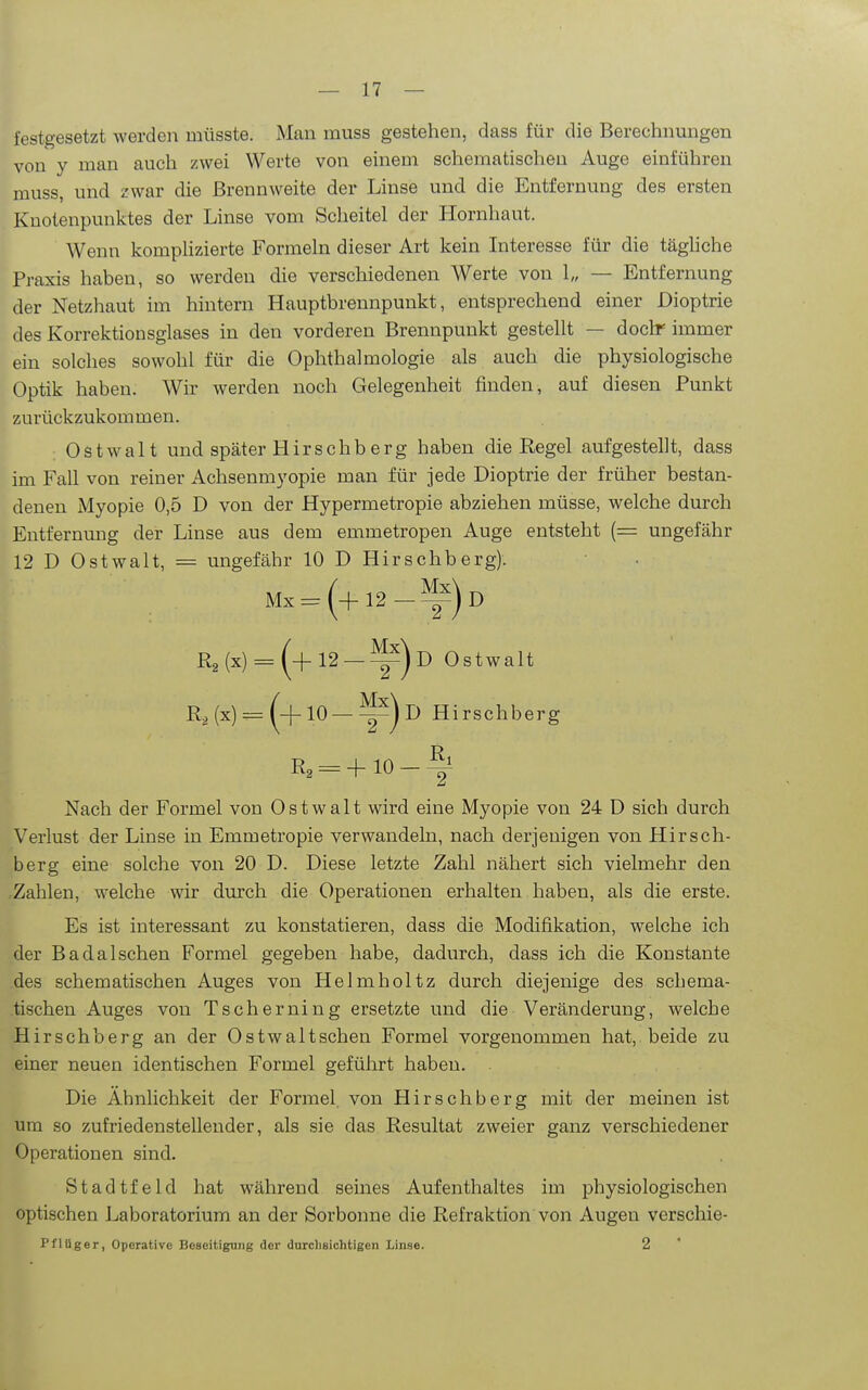 festgesetzt werden müsste. Man muss gestehen, dass für die Berechnungen von y man auch zwei Werte von einem schematischeu Auge einführen muss, und zwar die Brennweite der Linse und die Entfernung des ersten Knotenpunktes der Linse vom Scheitel der Hornhaut. Wenn komplizierte Formeln dieser Art kein Interesse für die täghche Praxis haben, so werden die verschiedenen Werte von 1„ — Entfernung der Netzhaut im hintern Hauptbrennpunkt, entsprechend einer Dioptrie des Korrektionsglases in den vorderen Brennpunkt gestellt — doclr immer ein solches sowohl für die Ophthalmologie als auch die physiologische Optik haben. Wir werden noch Gelegenheit finden, auf diesen Punkt zurückzukommen. Ostwalt und später Hirschberg haben die Regel aufgestellt, dass im Fall von reiner Achsenmyopie man für jede Dioptrie der früher bestan- denen Myopie 0,5 D von der Hypermetropie abziehen müsse, welche durch Entfernung der Linse aus dem emmetropen Auge entsteht (= ungefähr 12 D Ostwalt, = ungefähr 10 D Hirschberg). Mx = (+12-^)d R2(x) = 12 —^)d Ostwalt R,(x)==(^+10—^-)d Hirschberg R3 = + 10-% Nach der Formel von Ostwalt wird eine Myopie von 24 D sich durch Verlust der Linse in Emmetropie verwandeln, nach derjenigen von Hirsch- berg eine solche von 20 D. Diese letzte Zahl nähert sich vielmehr den .Zahlen, welche wir durch die Operationen erhalten haben, als die erste. Es ist interessant zu konstatieren, dass die Modifikation, welche ich der Badaischen Formel gegeben habe, dadurch, dass ich die Konstante des schematischen Auges von Helmholtz durch diejenige des schema- tischeu Auges von Tscherning ersetzte und die Veränderung, welche Hirschberg an der Ostwaltschen Formel vorgenommen hat, beide zu einer neuen identischen Formel geführt haben. Die Ähnlichkeit der Formel von Hirschberg mit der meinen ist um so zufriedenstellender, als sie das Resultat zweier ganz verschiedener Operationen sind. Stadtfeld hat während seines Aufenthaltes im physiologischen optischen Laboratorium an der Sorbonne die Refraktion von Augen verschie- Pflüger, Operative Beseitigung der durchsichtigen Linse. 2