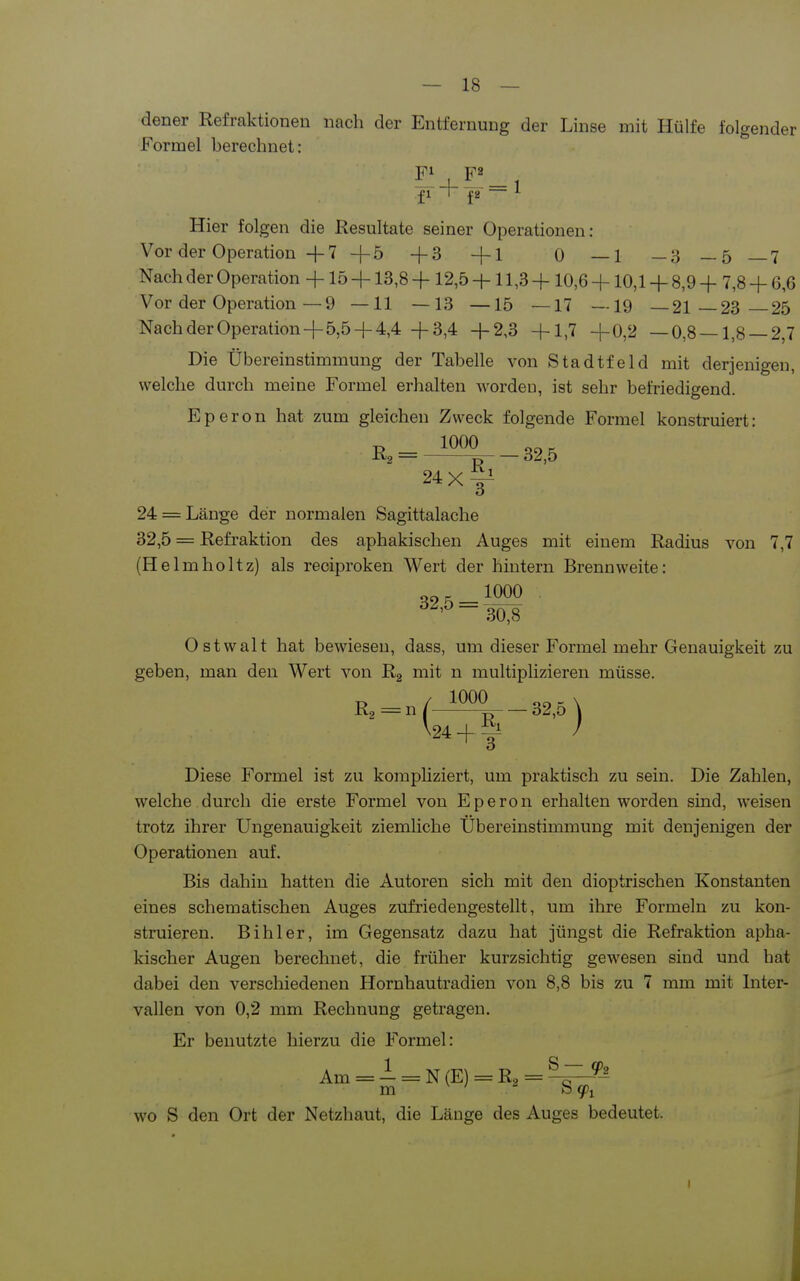 dener Refraktionen nach der Entfernung der Linse mit Hülfe folgender Formel berechnet: - 4- — = 1 Hier folgen die Resultate seiner Operationen: Vor der Operation + 7 +5 +3 +1 0 —1 — 3_5 _7 Nach der Operation + 15 +13,8 + 12,5 +11,3 + 10,6 +10,1 + 8,9 + 7,8 + 6,6 Vor der Operation — 9 —11 —13 —15 —17 —19 —21-23—25 Nach der Operation+ 5,5+ 4,4 +3,4 +2,3 +1,7 +0,2 —0,8—1,8 — 2,7 Die Übereinstimmung der Tabelle von Stadtfeld mit derjenigen, welche durch meine Formel erhalten Avordeu, ist sehr befriedigend. Eperon hat zum gleichen Zweck folgende Formel konstruiert: 24 = Länge der normalen Sagittalache 32,5 = Refraktion des aphakischen Auges mit einem Radius von 7,7 (Helmholtz) als reciproken Wert der hintern Brennweite: 32 5-^^^^ Ostwalt hat bewiesen, dass, um dieser Formel mehr Genauigkeit zu geben, man den Wert von Rg mit n multiplizieren müsse. „ / 1000 _ X R, =n / ^ 32,o \ V24 + I ) Diese Formel ist zu korapUziert, um praktisch zu sein. Die Zahlen, welche durch die erste Formel von Eperon erhalten worden sind, weisen trotz ihrer Ungenauigkeit ziemliche Übereinstimmung mit denjenigen der Operationen auf. Bis dahin hatten die Autoren sich mit den dioptrischen Konstanten eines schematischen Auges zufriedengestellt, um ihre Formeln zu kon- struieren. Bihler, im Gegensatz dazu hat jüngst die Refraktion apha- kischer Augen berechnet, die früher kurzsichtig gewesen sind und hat dabei den verschiedenen Hornhautradien von 8,8 bis zu 7 mm mit Inter- vallen von 0,2 mm Rechnung getragen. Er benutzte hierzu die Formel: Am = -1 = N(E) = R3=^^^ wo S den Ort der Netzhaut, die Länge des Auges bedeutet. 1