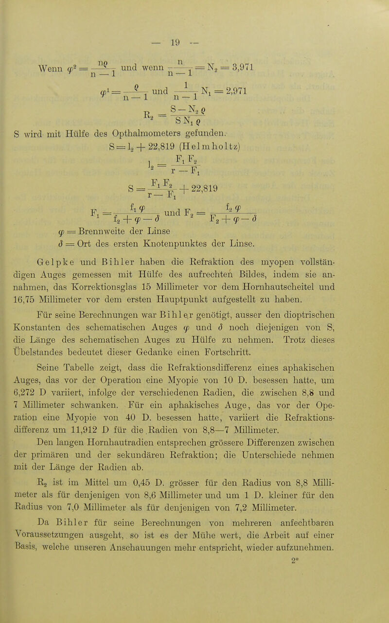 Wenn ö)^ und wenn -= Ng = 3,971 ^ n — 1 n — i a,i = —^ und Ni = 2,971 ^ n — 1 n — 1 ' r> _ S —Na g ^2 ~ S Ni ^ S wird mit Hülfe des Opthalraometers gefunden. 8 = 12 + 22,819 (Helmholtz) F, Fo S=p^f-^|r +22,819 F - ^1 y und F - y = Brennweite der Linse d = Ort des ersten Knotenpunktes der Linse. Gelpke und ßihler haben die Refraktion des myopen vollstän- digen Auges gemessen mit Hülfe des auf rech teil Bildes, indem sie an- nahmen, das Korrektionsglas 15 Millimeter vor dem Hornhautscheitel und 16,75 Millimeter vor dem ersten Hauptpunkt aufgestellt zu haben. Für seine Berechnungen war Bihle.r genötigt, ausser den dioptrischen Konstanten des schematischen Auges (p und d noch diejenigen von S, die Länge des schematischen Auges zu Hülfe zu nehmen. Trotz dieses Übelstandes bedeutet dieser Gedanke einen Fortschritt. Seine Tabelle zeigt, dass die Refraktionsdifferenz eines aphakischen Auges, das vor der Operation eine Myopie von 10 D. besessen hatte, um 6,272 D variiert, infolge der verschiedenen Radien, die zwischen 8,8 und 7 A'Iillimeter schwanken. Für ein aphakisches Auge, das vor der Ope- ration eine Myopie von 40 D. besessen hatte, variiert die Refraktions- differenz um 11,912 D für die,Radien von 8,8—7 MilHmeter. Den langen Hornhautradien entsprechen grössere Differenzen zwischen der primären und der sekundären Refraktion; die Unterschiede nehmen mit der Länge der Radien ab. Ra ist im Mittel um 0,45 D. grösser für den Radius von 8,8 Milli- meter als für denjenigen von 8,6 Millimeter und um 1 D. kleiner für den Radius von 7,0 Millimeter als für denjenigen von 7,2 Millimeter. Da Bihler für seine Berechnungen von mehreren anfechtbaren Voraussetzungen ausgeht, so ist es der Mühe wert, die Arbeit auf einer Basis, welche unseren Anschauungen mehr entspricht, wieder aufzunehmen.