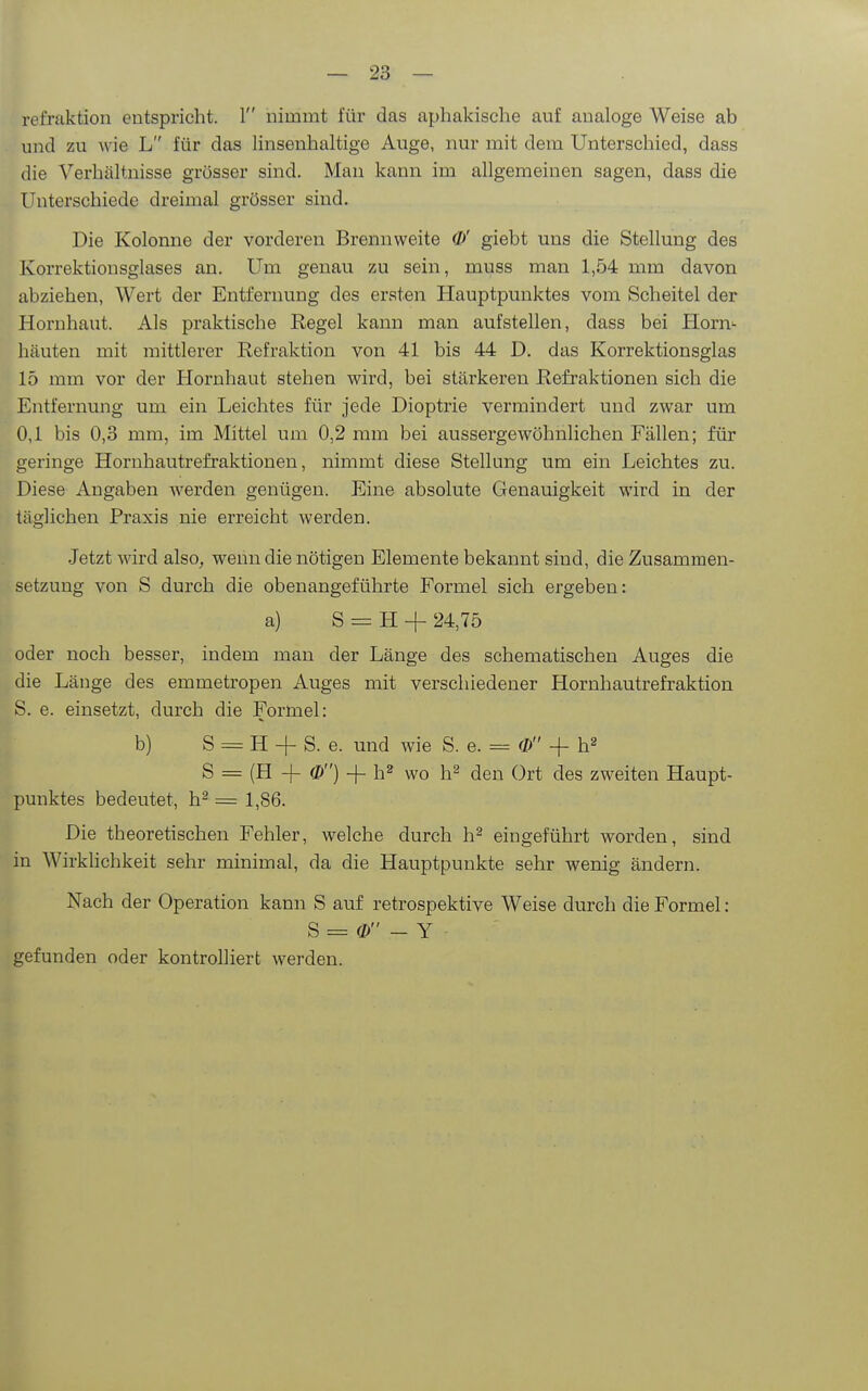 refraktion entspricht. 1 nimmt für das aphakische auf analoge Weise ab und zu wie L für das linsenhaltige Auge, nur mit dem Unterschied, dass die Verhältnisse grösser sind. Man kann im allgemeinen sagen, dass die Unterschiede dreimal grösser sind. Die Kolonne der vorderen Brennweite (!>' giebt uns die Stellung des Korrektionsglases an. Um genau zu sein, muss man 1,54 mm davon abziehen, Wert der Entfernung des ersten Hauptpunktes vom Scheitel der Hornhaut. Als praktische Regel kann man aufstellen, dass bei Horn'- häuten mit mittlerer Refraktion von 41 bis 44 D. das Korrektionsglas 15 mm vor der Hornhaut stehen wird, bei stärkeren Refraktionen sich die Entfernung um ein Leichtes für jede Dioptrie vermindert und zwar um 0,1 bis 0,3 mm, im Mittel um 0,2 mm bei aussergewöhnlichen Fällen; für geringe Hornhautrefraktionen, nimmt diese Stellung um ein Leichtes zu. Diese Angaben werden genügen. Eine absolute Genauigkeit wird in der täglichen Praxis nie erreicht werden. Jetzt wird also, wenn die nötigen Elemente bekannt sind, die Zusammen- setzung von S durch die obenangeführte Formel sich ergeben: a) S = H + 24,75 oder noch besser, indem man der Länge des schematischen Auges die die Länge des emmetropen Auges mit verschiedener Hornhautrefraktion S. e. einsetzt, durch die Formel: b) S = H + S. e. und wie S. e. == <D -f h^ S = (H -f- (&) -f- h^ wo h^ den Ort des zweiten Haupt- punktes bedeutet, h^ = 1,86. Die theoretischen Fehler, welche durch h^ eingeführt worden, sind in Wirklichkeit sehr minimal, da die Hauptpunkte sehr wenig ändern. Nach der Operation kann S auf retrospektive Weise durch die Formel: S = 0) - Y gefunden oder kontrolliert werden.