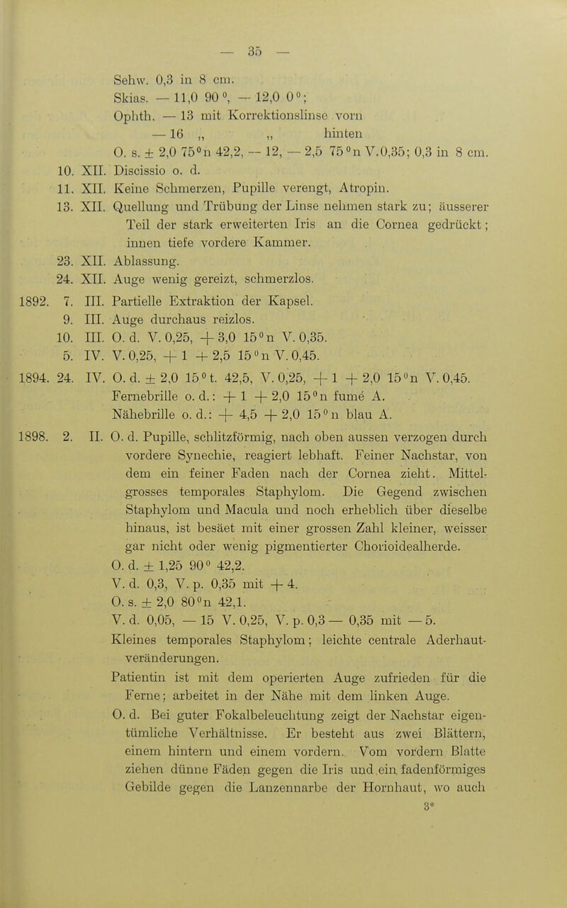 Sehw. 0,3 in 8 cm. Skias. — 11,0 90°, - 12,0 0»; Ophth. — 13 mit Korrektionslinse vorn —16 „ „ hinten O. s. ± 2,0 75 42,2, — 12, — 2,5 75 »n V.0,35; 0,3 in 8 cm. 10. XII. Discissio o. d. 11. XII. Keine Schmerzen, Pupille verengt, Atropin. 13. XII. Quellung und Trübung der Linse nehmen stark zu; äusserer Teil der stark erweiterten Iris an die Cornea gedrückt; innen tiefe vordere Kammer. 23. XII. Ablassung. 24. XII. Auge wenig gereizt, schmerzlos. 1892. 7. III. Partielle Extraktion der Kapsel. 9. III. Auge durchaus reizlos. 10. III. 0. d. V. 0,25, +3,0 15n V.0,35. 5. IV. V.0,25, +1 +2,5 15 »nV. 0,45. 1894. 24. IV. O.d. ±2,0 15 H. 42,5, V.0,25, +1 +2,0 15 »n V. 0,45. Fernebrille o. d.: +1 +2,0 15 n fume A. Nähebrille o. d.: + 4,5 + 2,0 15 «n blau A. 1898. 2. II. 0. d. Pupille, schlitzförmig, nach oben aussen verzogen durch vordere Synechie, reagiert lebhaft. Feiner Nachstar, von dem ein feiner Faden nach der Cornea zieht. Mittel- grosses temporales Staphylom. Die Gegend zwischen Staphylom und Macula und noch erheblich über dieselbe hinaus, ist besäet mit einer grossen Zahl kleiner, weisser gar nicht oder wenig pigmentierter Chorioidealherde. 0. d. ± 1,25 90 42,2. V. d. 0,3, V. p. 0,35 mit + 4. 0. s. ± 2,0 80«n 42,1. V. d. 0,05, — 15 V. 0,25, V. p. 0,3 — 0,35 mit — 5. Kleines temporales Staphylom; leichte centrale Aderhaut- veränderungen. Patientin ist mit dem operierten Auge zufrieden für die Ferne; arbeitet in der Nähe mit dem linken Auge. 0. d. Bei guter Fokalbeleuclitung zeigt der Nachstar eigen- tümliche Verhältnisse. Er besteht aus zwei Blättern, einem hintern und einem vordem. Vom vordem Blatte ziehen dünne Fäden gegen die Iris und ein fadenförmiges Gebilde gegen die Lanzennarbe der Hornhaut, wo auch 3*