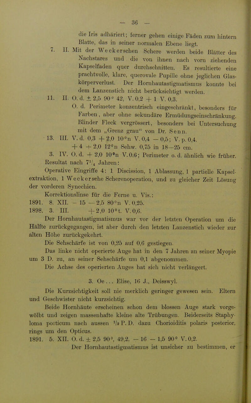 die Iris adhäriert; ferner gehen einige Fäden zum hintern Blatte, das in seiner normalen Ebene liegt. 7. II. Mit der Weck ersehen Schere werden beide Blätter des Nachstares und die von ihnen nach vorn ziehenden Kapselfaden quer durchschnitten. Es resultierte eine prachtvolle, klare, querovale Pupille ohne jeglichen Glas- körperverlust. Der Hornhautastigmatismus konnte bei dem Lanzenstich nicht berücksichtigt werden. 11. II. 0. d. ± 2,5 90 42, V. 0,2 + 1 V. 0,3. 0. d. Perimeter konzentrisch eingeschränkt, besonders für Farben, aber ohne sekundäre Ermüdungseinschränkung. Blinder Fleck vergrössert, besonders bei Untersuchung mit dem „Grenz grau von Dr. Senn. 13. III. V.d. 0,3 +2,0 lOOn V. 0,4 -0,5; V. p. 0,4. + 4 -f-2,0 120n Sehw. 0,75 in 18—25 cm. 3. IV. O. d. -f 2,0 10 »n V.0,6; Perimeter o. d. ähnlich wie früher. Resultat nach 1^1 ^ Jahren: Operative Eingriffe 4: 1 Discission, 1 Ablassung, 1 partielle Kapsel- extraktion, 1 Weck er sehe Scherenoperation, und zu gleicher Zeit Lösung der vorderen Synechien. Korrektionslinse für die Ferne u. Vis.: 1891. 8. XIL - 15 —2,5 SO^n V. 0,25. 1898. 3. m. +2,0 10n. V.0,6. Der Hornhautastigmatismus war vor der letzten Operation um die HäKte zurückgegangen, ist aber durch den letzten Lanzenstich wieder zur alten Höhe zurückgekehrt. Die Sehschärfe ist von 0,25 auf 0,6 gestiegen. Das linke nicht operierte Auge hat in den 7 Jahren an seiner Myopie um 3 D. zu, an seiner Sehschärfe um 0,1 abgenommen. Die Achse des operierten Auges hat sich nicht verlängert. 3. Oe... EHse, 16 J., Deisswyl. Die Kurzsichtigkeit soll nie merklich geringer gewesen sein. Eltern und Geschwister nicht kurzsichtig. Beide Hornhäute erscheinen schon dem blossen Auge stark vorge- wölbt und zeigen massenhafte kleine alte Trübungen. Beiderseits Staphy- loma posticum nach aussen Va P. D. dazu Chorioiditis polaris posterior, rings um den Opticus. 1891. 5. XII. 0. d. + 2,5 90«, 49,2. - 16 - 1,5 90° V. 0,2. Der Hornhautastigmatismus ist unsicher zu bestimmen, er