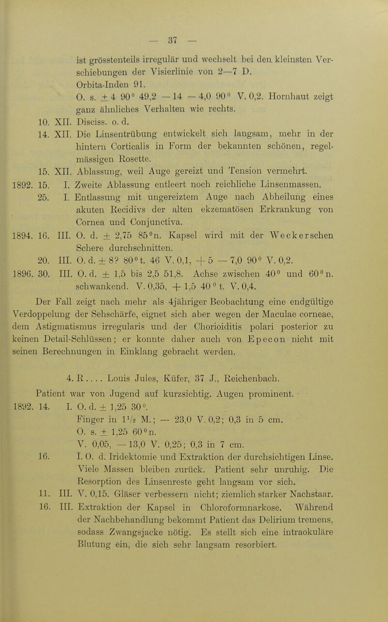 ist grösstenteils irregulär und wechselt bei den kleinsten Ver- schiebungen der Visierlinie von 2—7 D. Orbita-Inden 91. 0. s. ±4 90« 49,2 —14 -4,0 90« V. 0,2. Hornhaut zeigt ganz ähnliches Verhalten wie rechts. 10. XII. Disciss. 0. d. 14. XII. Die Linsentrübung entwickelt sich langsam, mehr in der hintern Corticalis in Form der bekannten schönen, regel- mässigen Rosette. 15. XII. Ablassung, weil Auge gereizt und Tension vermehrt. 1892. 15. I. Zweite Ablassung entleert noch reichhche Linsenmassen. 25. I. Entlassung mit ungereiztem Auge nach Abheilung eines akuten Recidivs der alten ekzematösen Erkrankung von Cornea und Conjunctiva. 1894. 16. III 0. d. ± 2,75 85 °n. Kapsel wird mit der Weck er sehen Schere durchschnitten. 20. IIL 0. d. ± 8? 80n. 46 V. 0,1, -f 5 — 7,0 90« V. 0,2. 1896. 30. IIL 0. d. + 1,5 bis 2,5 51,8. Achse zwischen 40» und 60°n. schwankend. V. 0,35, + 1,5 40 » t. V. 0,4. Der Fall zeigt nach mehr als 4jähriger Beobachtung eine endgültige Verdoppelung der Sehschärfe, eignet sich aber wegen der Maculae corneae, dem Astigmatismus irregularis und der Chorioiditis polari posterior zu keinen Detail-Schlüssen; er konnte daher auch von Epecon nicht mit seinen Berechnungen in Einklang gebracht werden. 4. R ,. . . Louis Jules, Küfer, 37 J., Reichenbach. Patient war von Jugend auf kurzsichtig. Augen prominent. • 1892. 14. L Cd. + 1,25 30«. Finger in IV2 M.; — 23,0 V. 0,2; 0,3 in 5 cm. 0. s. ± 1,25 60 n. V. 0,05, — 13,0 V. 0,25; 0,3 in 7 cm. 16. I. 0. d. Iridektomie und Extraktion der durchsichtigen Linse. Viele Massen bleiben zurück. Patient sehr unruhig. Die Resorption des Linsenreste geht langsam vor sich. 11. III. V. 0,15. Gläser verbessern nicht; ziemlich starker Nachstaar. 16. III. Extraktion der Kapsel in Chloroformnarkose. Während der Nachbehandlung bekommt Patient das Delirium tremens, sodass Zwangsjacke nötig. Es stellt sich eine intraokuläre Blutung ein, die sich sehr langsam resorbiert.