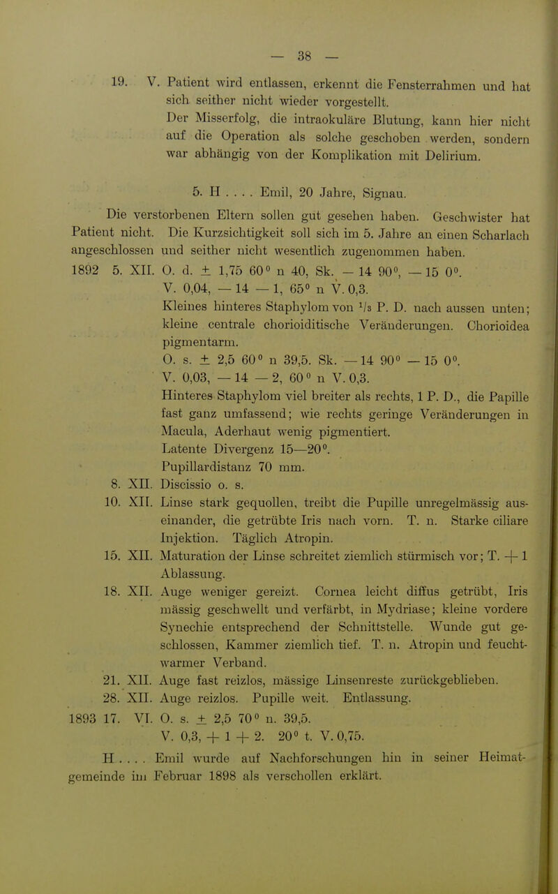 19. V. Patient wird entlassen, erkennt die Fensterrahmen und hat sich seither nicht wieder vorgestellt. Der Misserfolg, die intraokuläre Blutung, kann hier nicht auf die Operation als solche geschoben werden, sondern war abhängig von der Komplikation mit Delirium. 5. H . . . . Emil, 20 Jahre, Signau. Die verstorbenen Eltern sollen gut gesehen haben. Geschwister hat Patient nicht. Die Kurzsichtigkeit soll sich im 5. Jahre an einen Scharlach angeschlossen und seither nicht wesentlich zugenommen haben. 1892 5. XII. 0. d. ± 1,75 60° n 40, Sk. - 14 90°, —15 0». V. 0,04, — 14 — 1, 65 n V. 0,3. Kleines hinteres Staphylom von P. D. nach aussen unten; kleine centrale chorioiditische Veränderungen. Chorioidea pigmentarm. 0. s. ± 2,5 60 n 39,5. Sk. —14 90» —15 0°. V. 0,03, — 14 — 2, 60 0 n V. 0,3. Hinteres Staphylom viel breiter als rechts, 1 P. D., die Papille fast ganz umfassend; wie rechts geringe Veränderungen in Macula, Aderhaut wenig pigmentiert. Latente Divergenz 15—20°. Pupillardistanz 70 mm. 8. Xn. Discissio o. s. 10. XII. Linse stark gequollen, treibt die Pupille unregelmässig aus- einander, die getrübte Iris nach vorn. T. n. Starke ciliare Injektion. Täglich Atropin. 15. XIL Maturation der Linse schreitet ziemlich stürmisch vor; T. -j- 1 Ablassung. 18. XII. Auge weniger gereizt. Cornea leicht diffus getrübt, Iris mässig geschwellt und verfärbt, in Mydriase; kleine vordere Synechie entsprechend der Schnittstelle. Wunde gut ge- schlossen, Kammer ziemlich tief. T. n. Atropin und feucht- warmer Verband. 21, XII. Auge fast reizlos, mässige Linsenreste zurückgeblieben. 28. XII. Auge reizlos. Pupille weit. Entlassung. 1893 17. VI. 0. s. ± 2,5 70° n. 39,5. V. 0,3, + 1 + 2. 20« t. V.0,75. H . . . . Emil wurde auf Nachforschungen hin in seiner Heimat- geraeinde im Februar 1898 als verschollen erklärt.