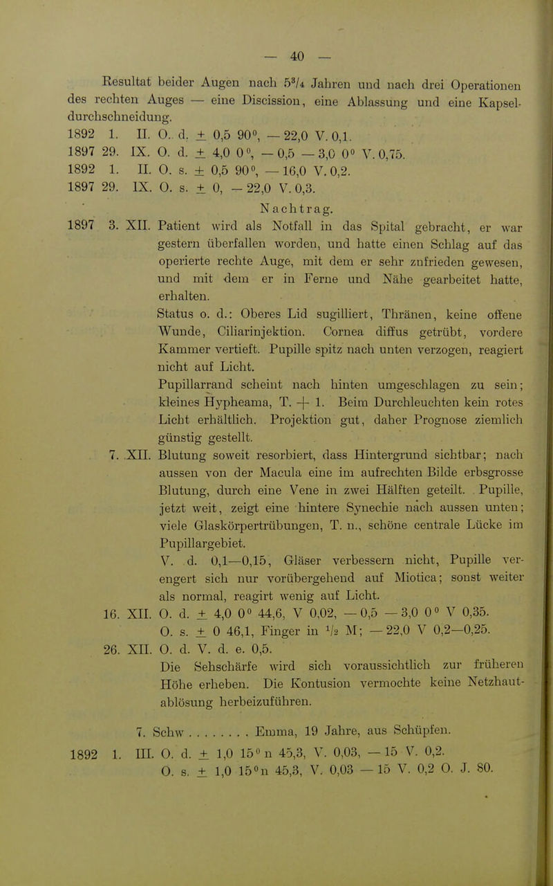 Resultat beider Augen nach b^U Jahren und nach drei Operationen des rechten Auges — eine Discission, eine Ablassung und eine Kapsel- durchschneidung. 1892 1. II. 0.. d, ± 0,5 90°, —22,0 V.0,1. 1897 29. IX. 0. d. ± 4,0 0, -0,5 -3,0 0° V. 0,75. 1892 1. II. 0. s. ± 0,5 90«, —16,0 V. 0,2. 1897 29. IX. 0. s. ± 0, - 22,0 V. 0,3. Nachtrag, 1897 3. XII. Patient wird als Notfall in das Spital gebracht, er war gestern überfallen worden, und hatte einen Schlag auf das operierte rechte Auge, mit dem er sehr zufrieden gewesen, und mit dem er in Ferne und Nähe gearbeitet hatte, erhalten. Status o. d.: Oberes Lid sugilliert, Thränen, keine offene Wunde, Ciliarinjektiou. Cornea diffus getrübt, vordere Kammer vertieft. Pupille spitz nach unten verzogen, reagiert nicht auf Licht, Pupillarrand scheint nach hinten umgeschlagen zu sein; kleines Hypheama, T. -}- 1. Beim Durchleuchten kein rotes Licht erhältlich. Projektion gut, daher Prognose ziemlich günstig gestellt. 7. XII. Blutung soweit resorbiert, dass Hintergrund sichtbar; nach aussen von der Macula eine im aufrechten Bilde erbsgrosse Blutung, durch eine Vene in zwei Hälften geteilt. . Pupille, jetzt weit, zeigt eine hintere Synechie nach aussen unten; viele Glaskörpertrübungen, T. n., schöne centrale Lücke im Pupillargebiet. V, d. 0,1—0,15, Gläser verbessern nicht, Pupille ver- engert sich nur vorübergehend auf Miotica; sonst weiter als normal, reagirt wenig auf Licht. 16. Xn. 0. d. ± 4,0 0° 44,6, V 0,02, —0,5 —3,0 0« V 0,35. 0. s. ± 0 46,1, Finger in V2 M; —22,0 V 0,2—0,25. 26. xn. 0. d. V, d. e. 0,5. Die Sehschärfe wird sich voraussichtlich zur früheren Höhe erheben. Die Kontusion vermochte keine Netzhaut- ablösung herbeizuführen. 7. Schw Emma, 19 Jahre, aus Sehüpfen. 1892 1. III 0. d. ± 1,0 15 n 45,3, V. 0,03, —15 V. 0,2. 0. s. ± 1,0 15 »n 45,3, V. 0,03 — 15 V. 0,2 0. J. 80.