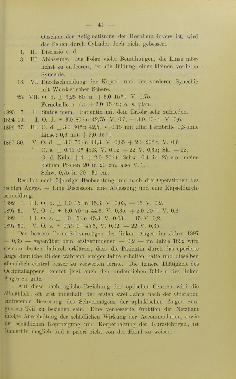 Obschon der Astigmatismus der Hornhaut invers ist, wird das Sehen durch CyHuder doch nicht gebessert. 1, III. Discissio o. d. 3. III. Ablassung. Die Folge vieler Bemühungen, die Linse mög- lichst zu entleeren, ist die Bildung einer kleinen vorderen Synechie. 18. VI. Durchschneidung der Kapsel und der vorderen Synechie mit Weckerscher Schere. 28. VII. 0. d. ± 3,25 80 n, +3,0 15 H. V. 0,75. Fernebrille o. d.: +3,0 15 °t.; o. s. plan. 1893 7. II. Status idem. Patientin mit dem Erfolg sehr zufrieden. 1894 19. I. 0. d. ± 3,0 80 «n 42,75, V. 0,3, +3,0 10« t. V. 0,6. 1896 27. III. 0. d. ± 3,0 80° n 42,5, V. 0,15 mit alter Fernbrille 0,3 ohne Linse; 0,6 mit +2,0 15« t. 1897 30. V. 0. d. ± 3,0 70 n 44,3, V. 0,85 + 2,0 20° t. V. 0,6 ■ O. s. ± 0,75 0« 45,3, V. 0,02 - 22 V. 0,35; Sk. - 22. 0. d. Nähe +4 + 2,0 20 n. Sehw. 0,4 in 25 cm, meine kleinen Proben 20 in 20 cm, also V. 1. Sehw. 0,75 in 20—30 cm. Resultat nach 5 jähriger Beobachtung und nach drei Operationen des rechten Auges. — Eine Discission, eine Ablassung und eine Kapseldurch- schneidung. 1892 1. IIL 0. d. ± 1,0 15 »n 45,3, V, 0,03, —15 V. 0,2. 1897 30. V. O. d. ± 3,0 70 n 44,3, V. 0,35, +2,0 20 H V. 0,6. 1892 1. IIL 0. s. + 1,0 ]50n 45,3, V. 0,03, —15 V. 0,2. 1897 30. V. 0. s. ± 0,75 0« 45,3, V. 0,02, — 22 V. 0,35. Das bessere Ferne-Sehvermögen des linken Auges im Jahre 1897 — 0,35 — gegenüber dem erstgefundenen — 0,2 — im Jahre 1892 wird sich am besten dadurch erklären, dass die Patientin durch das operierte Auge deutliche Bilder während einiger Jahre erhalten hatte und dieselben allmählich central besser zu verwerten lernte. Die feinere Thätigkeit des Occipitallappens kommt jetzt auch den undeutlichen Bildern des linken Auges zu gute. Auf diese nachträglishe Erziehung der optischen Centren wird die allmählich, oft erst innerhalb der ersten zwei Jahre nach der Operation eintretende Besserung des Sehvermögens der aphakischen Augen zum grossen Teil zu beziehen sein. Eine verbesserte Funktion der Netzhaut infolge Ausschaltung der schädlichen Wirkung der Accommodation, sowie der schädlichen Kopfneigung und Körperhaltung der Kurzsichtigen, ist immerhin möglich und a priori nicht von der Hand zu weisen.