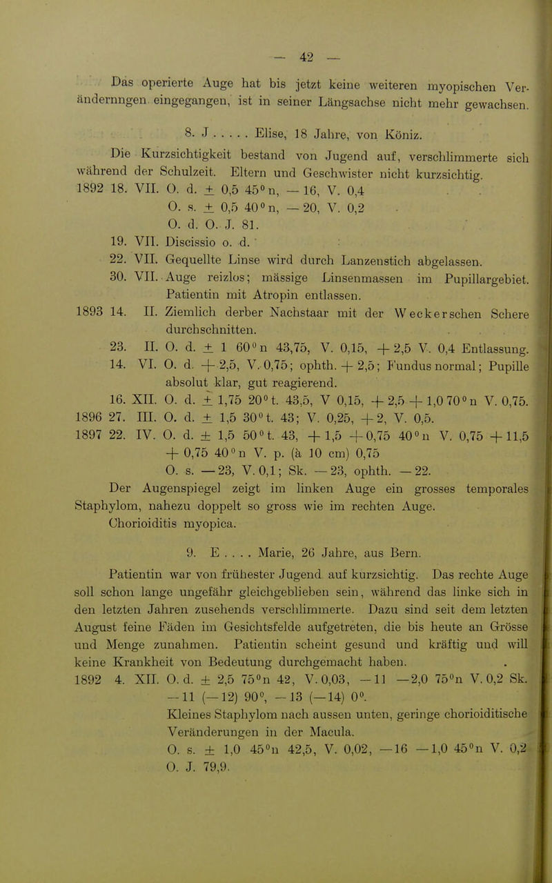 Das operierte Auge hat bis jetzt keine weiteren myopischen Ver- ändernngen. eingegangen, ist in seiner Längsachse nicht mehr gewachsen. 8. J Elise, 18 Jahre, von Köniz. Die Kurzsichtigkeit bestand von Jugend auf, verschhmmerte sich während der Schulzeit. Eltern und Geschwister nicht kurzsichtig. 1892 18. VII. 0. d. ± 0,5 45» n, - 16, V. 0,4 0. s. ± 0,5 40 »n, —20, V. 0,2 0. d. 0. J. 81. 19. VIT. Discissio o. d. 22. VII. Gequellte Linse wird durch Lanzenstich abgelassen. 30. VII. Auge reizlos; mässige Linsenmassen im Pupillargebiet. Patientin mit Atropin entlassen. 1893 14. II. Ziemlich derber Nachstaar mit der Weck er sehen Schere durchschnitten. 23. IL O. d. ± 1 60 n 4a,75, V. 0,15, +2,5 V. 0,4 Entlassung. 14. VL 0. d, + 2,5, V. 0,75; ophth.+ 2,5; Fundus normal; Pupille absolut klar, gut reagierend. 16. XIL 0. d. ± 1,75 20n. 43,5, V 0,15, +2,5 + l,070'>n V. 0,75. 1896 27. III. 0. d. ± 1,5 30n. 43; V. 0,25, +2, V. 0,5. 1897 22. IV. 0. d. ± 1,5 50n. 43, + 1,5 +0,75 400u V. 0,75 +11,5 + 0,75 40 on V. p. (ä 10 cm) 0,75 0. s. —23, V.0,1; Sk. —23, ophth. -22. Der Augenspiegel zeigt im linken Auge ein grosses temporales Staphylom, nahezu doppelt so gross wie im rechten Auge. Chorioiditis myopica. 9. E . . . . Marie, 26 Jahre, aus Bern. Patientin war von frühester Jugend auf kurzsichtig. Das rechte Auge soll schon lange ungefähr gleichgeblieben sein, während das linke sich in den letzten Jahren zusehends verschlimmerte. Dazu sind seit dem letzten August feine Fäden im Gesichtsfelde aufgetreten, die bis heute an Grösse und Menge zunahmen. Patientin scheint gesund und kräftig und will keine Krankheit von Bedeutung durchgemacht haben. 1892 4. XIL O. d. ± 2,5 75°n 42, V.0,03, -11 —2,0 75»n V. 0,2 Sk. -11 (—12) 90°, -13 (—14) O». Kleines Staphylom nach aussen unten, geringe chorioiditische Veränderungen in der Macula. 0. s. ± 1,0 450n 42,5, V. 0,02, —16 —1,0 45°n V. 0,2 0. J. 79,9.