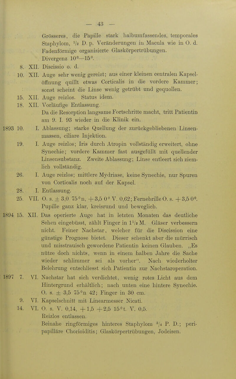 Grösseres, die Papille stark halbumfassendes, temporales Staphylom, V2 D. p. Veränderungen in Macula wie in 0. d. Fadenförmige organisierte Glaskörpertrübungen. . Divergenz lO»—15. 8. XII. Discissio o. d. 10. XII. Auge sehr wenig gereift; aus einer kleinen centralen Kapsel- öffnung quillt etwas CorticaHs in die vordere Kammer; sonst scheint die Linse wenig getrübt und gequollen. 15. XII. Auge reizlos. Status idem. 18. XII. Vorläufige Entlassung. Da die Resorption laugsame Fortschritte macht, tritt Patientin am 9. I. 93 wieder in die Klinik ein. 1893 10. I. Ablassung; starke Quellung der zurückgebliebenen Linsen- massen, ciliare Injektion. 19. I. Auge reizlos; Iris durch Atropin vollständig erweitert, ohne Synechie; vordere Kammer fast ausgefüllt mit quellender Linsensubstanz. Zweite Ablassung; Linse entleert sich ziem- lich vollständig. 26. I. Auge reizlos; mittlere Mydriase, keine Synechie, nur Spuren von Corticalis noch auf der Kapsel. 28. I. Entlassung. 25. VII. 0. s. + 3,0 75 «n, +3,5 0° V. 0,62; Fernebrille 0. s. -{-3,5 00. Pupille ganz klar, kreisrund und beweglich. 1894 15. XII. Das operierte Auge hat in letzten Monaten das deutliche Sehen eingebüsst, zählt Finger in l^/a M. Gläser verbessern nicht. Feiner Nachstar, welcher für die Discission eine günstige Prognose bietet. Dieser schenkt aber die mürrisch und misstrauisch gewordene Patientin keinen Glauben. „Es nütze doch nichts, wenn in einem halben Jahre die Sache wieder schlimmer sei als vorher. Nach wiederholter Belehrung entschliesst sich Patientin zur Nachstaroperation. 1897 7. VI. Nachstar hat sich verdichtet, wenig rotes Licht aus dem Hintergrund erhältlich; nach unten eine hintere Synechie. 0. s. ± 3,5 750n 42; Finger in 30 cm. 9. VI. Kapselschuitt mit Linearmesser Nicati. 14. VL 0. s. V. 0,14, +1,5 +2,5 15 H. V. 0,5. Reizlos entlassen. Beinahe ringförmiges hinteres Staphylom ^/-i P. D.; peri- papilläre Chorioiditis; Glaskörpertrübungen, .Jodeisen.